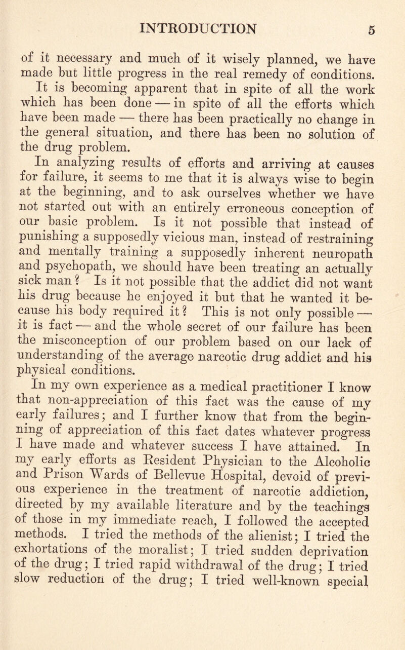 of it necessary and much of it wisely planned, we have made but little progress in the real remedy of conditions. It is becoming apparent that in spite of all the work which has been done — in spite of all the efforts which have been made — there has been practically no change in the general situation, and there has been no solution of the drug problem. In analyzing results of efforts and arriving at causes for failure, it seems to me that it is always wise to begin at the beginning, and to ask ourselves whether we have not started out with an entirely erroneous conception of our basic problem. Is it not possible that instead of punishing a supposedly vicious man, instead of restraining and mentally training a supposedly inherent neuropath and psychopath, we should have been treating an actually sick man ? Is it not possible that the addict did not want his drug because he enjoyed it hut that he wanted it be¬ cause his body required it ? This is not only possible — it is fact — and the whole secret of our failure has been the misconception of our problem based on our lack of understanding of the average narcotic drug addict and his physical conditions. In my own experience as a medical practitioner I know that non-appreciation of this fact was the cause of my early failures; and I further know that from the begin¬ ning of appreciation of this fact dates whatever progress I have made and whatever success I have attained. In my early efforts as Resident Physician to the Alcoholic and Prison Wards of Bellevue Hospital, devoid of previ¬ ous experience in the treatment of narcotic addiction, directed by my available literature and by the teachings of those in my immediate reach, I followed the accepted methods. I tried the methods of the alienist; I tried the exhortations of the moralist; I tried sudden deprivation of the drug; I tried rapid withdrawal of the drug; I tried slow reduction of the drug; I tried well-known special