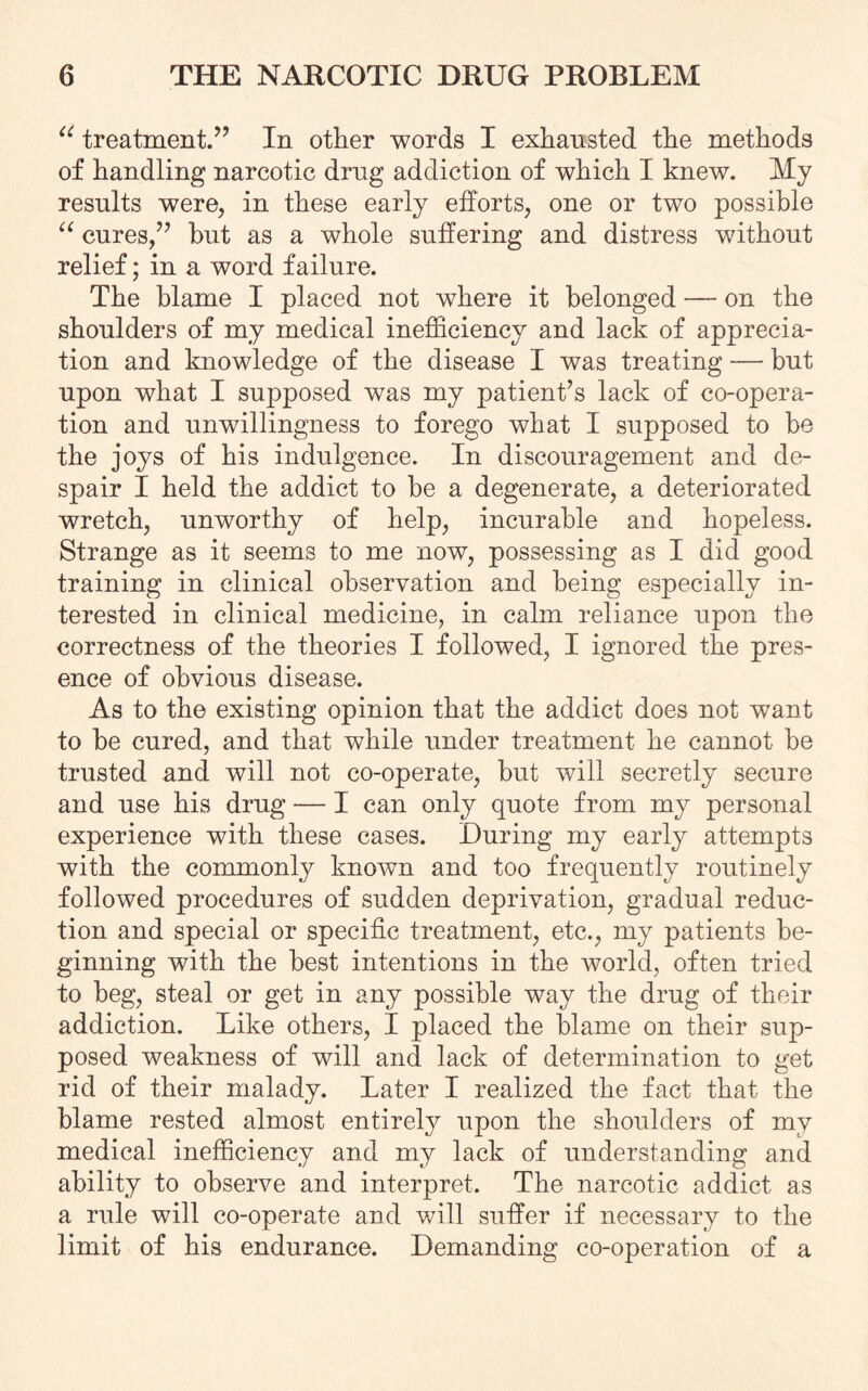 “ treatment.” In other words I exhausted the methods of handling narcotic drug addiction of which I knew. My results were, in these early efforts, one or two possible “ cures,” hut as a whole suffering and distress without relief; in a word failure. The blame I placed not where it belonged — on the shoulders of my medical inefficiency and lack of apprecia¬ tion and knowledge of the disease I was treating — but upon what I supposed was my patient’s lack of co-opera¬ tion and unwillingness to forego what I supposed to be the joys of his indulgence. In discouragement and de¬ spair I held the addict to be a degenerate, a deteriorated wretch, unworthy of help, incurable and hopeless. Strange as it seems to me now, possessing as I did good training in clinical observation and being especially in¬ terested in clinical medicine, in calm reliance upon the correctness of the theories I followed, I ignored the pres¬ ence of obvious disease. As to the existing opinion that the addict does not want to be cured, and that while under treatment he cannot be trusted and will not co-operate, but will secretly secure and use his drug — I can only quote from my personal experience with these cases. During my early attempts with the commonly known and too frequently routinely followed procedures of sudden deprivation, gradual reduc¬ tion and special or specific treatment, etc., my patients be¬ ginning with the best intentions in the world, often tried to beg, steal or get in any possible way the drug of their addiction. Like others, I placed the blame on their sup¬ posed weakness of will and lack of determination to get rid of their malady. Later I realized the fact that the blame rested almost entirely upon the shoulders of my medical inefficiency and my lack of understanding and ability to observe and interpret. The narcotic addict as a rule will co-operate and will suffer if necessary to the limit of his endurance. Demanding co-operation of a