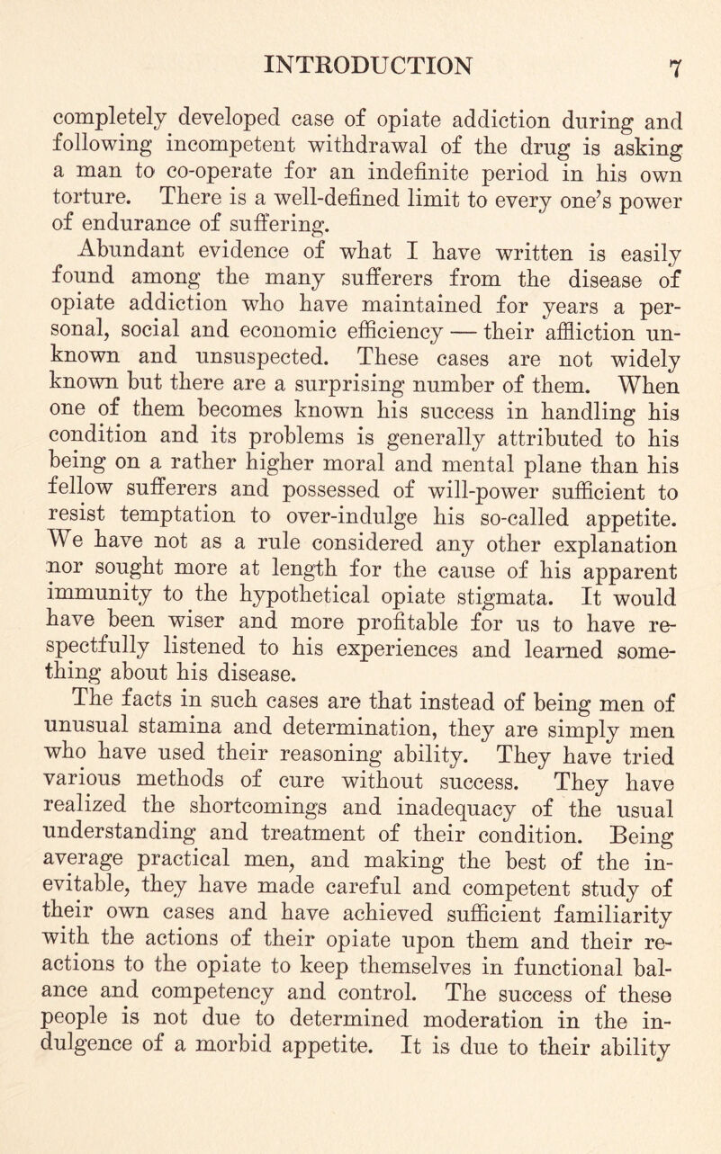 completely developed case of opiate addiction during and following incompetent withdrawal of the drug is asking a man to co-operate for an indefinite period in his own torture. There is a well-defined limit to every one’s power of endurance of suffering. Abundant evidence of what I have written is easily found among the many sufferers from the disease of opiate addiction who have maintained for years a per¬ sonal, social and economic efficiency — their affliction un¬ known and unsuspected. These cases are not widely known but there are a surprising number of them. When one of them becomes known his success in handling his condition and its problems is generally attributed to his being on a rather higher moral and mental plane than his fellow sufferers and possessed of will-power sufficient to resist temptation to over-indulge his so-called appetite. We have not as a rule considered any other explanation nor sought more at length for the cause of his apparent immunity to the hypothetical opiate stigmata. It would have been wiser and more profitable for us to have re¬ spectfully listened to his experiences and learned some¬ thing about his disease. The facts in such cases are that instead of being men of unusual stamina and determination, they are simply men who have used their reasoning ability. They have tried various methods of cure without success. They have realized the shortcomings and inadequacy of the usual understanding and treatment of their condition. Being average practical men, and making the best of the in¬ evitable, they have made careful and competent study of their own cases and have achieved sufficient familiarity with the actions of their opiate upon them and their re¬ actions to the opiate to keep themselves in functional bal¬ ance and competency and control. The success of these people is not due to determined moderation in the in¬ dulgence of a morbid appetite. It is due to their ability