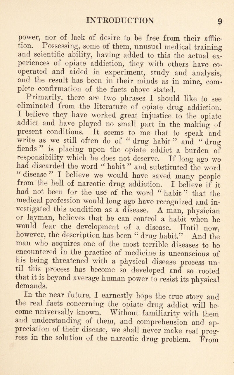 power, nor of lack of desire to be free from their afflic¬ tion. Possessing, some of them, nnnsnal medical training and scientific ability, having added to this the actual ex¬ periences of opiate addiction, they with others have co^ operated and aided in experiment, study and analysis, and the result has been in their minds as in mine, coim plete confirmation of the facts above stated. Primarily, there are two phrases I should like to see eliminated from the literature of opiate drug addiction. I believe they have worked great injustice to the opiate addict and have played no small part in the making of present conditions. It seems to me that to speak and write as we still often do of “ drug habit ” and “ drug fiends ” is placing upon the opiate addict a burden of responsibility which he does not deserve. If long ago we had discarded the word “ habit ” and substituted the word i disease ” I believe we would have saved many people from the hell of narcotic drug addiction. I believe if it had not been for the use of the word “ habit ” that the medical profession would long ago have recognized and in¬ vestigated this condition as a disease. A man, physician or layman, believes that he can control a habit when he would fear the development of a disease. Until now, however, the description has been “ drug habit.” And the man who acquires one of the most terrible diseases to be encountered in the practice of medicine is unconscious of his being threatened with a physical disease process un¬ til this process has become so developed and so rooted that it is beyond average human power to resist its physical demands. In the near future, I earnestly hope the true story and the real facts concerning the opiate drug addict will be¬ come universally known. Without familiarity with them and understanding of them, and comprehension and ap¬ preciation of their disease, we shall never make real prog¬ ress in the solution of the narcotic drug problem. From