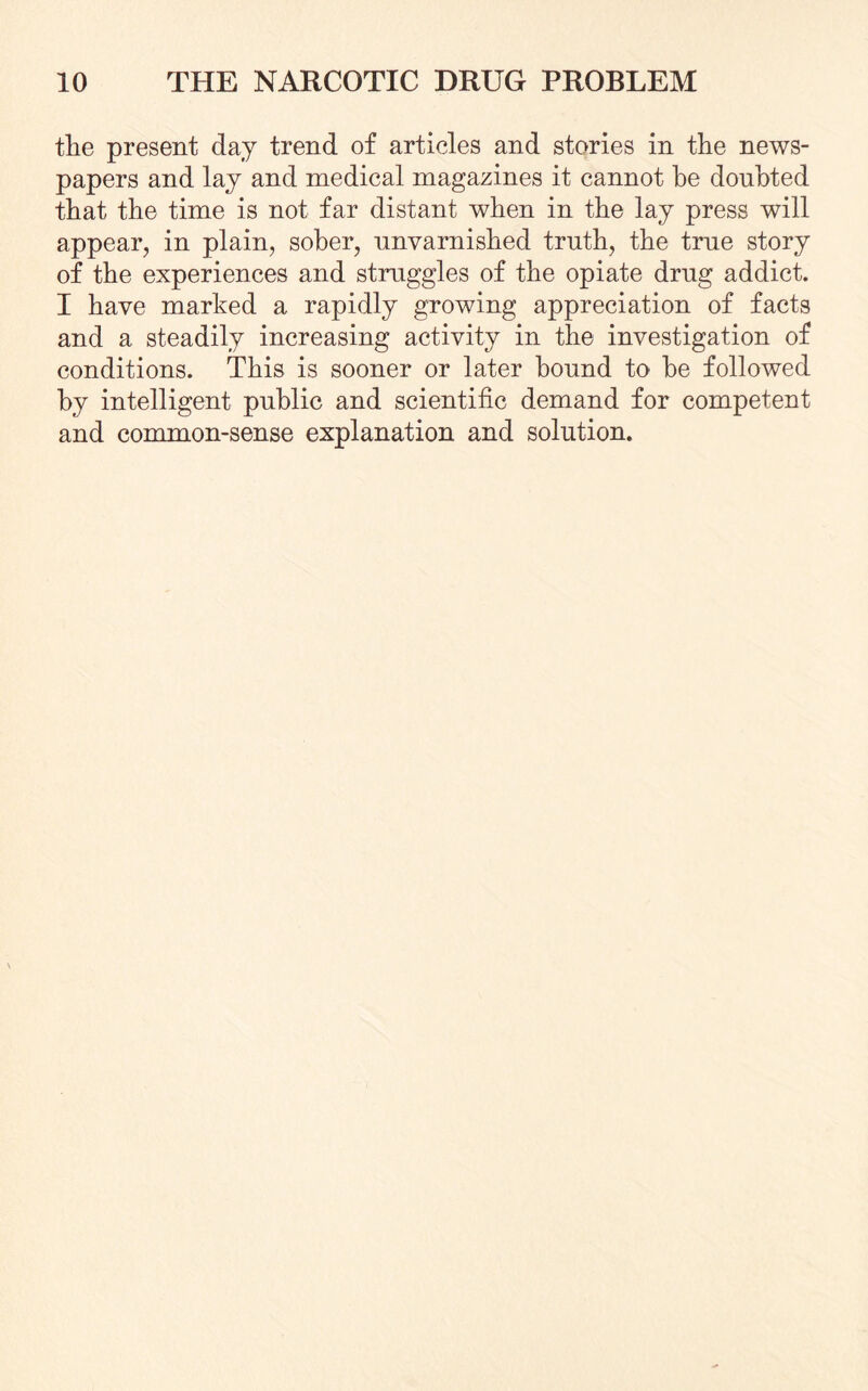 the present day trend of articles and stories in the news¬ papers and lay and medical magazines it cannot be doubted that the time is not far distant when in the lay press will appear, in plain, sober, unvarnished truth, the true story of the experiences and struggles of the opiate drug addict. I have marked a rapidly growing appreciation of facts and a steadily increasing activity in the investigation of conditions. This is sooner or later hound to he followed by intelligent public and scientific demand for competent and common-sense explanation and solution.
