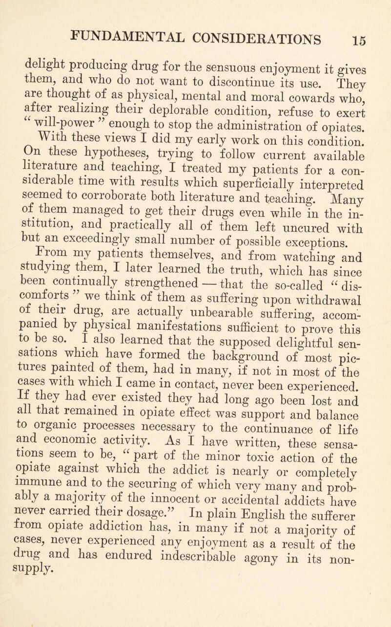 delight producing drug for the sensuous enjoyment it gives them, and who do not want to discontinue its use. They are thought of as physical, mental and moral cowards who, after realizing their deplorable condition, refuse to exert “ will-power ” enough to stop the administration of opiates. With these views I did my early work on this condition. On these hypotheses, trying to follow current available literature and teaching, I treated my patients for a con¬ siderable time with results which superficially interpreted seemed to corroborate both literature and teaching. Many of them managed to. get their drugs even while in the in¬ stitution, and practically all of them left uncured with but an exceedingly small number of possible exceptions. From my patients themselves, and from watching and studying them, I later learned the truth, which has since been continually strengthened — that the so-called “ dis¬ comforts we think of them as suffering upon withdrawal of their drug, are actually unbearable suffering, accom¬ panied by physical manifestations sufficient to prove this to be so. I also learned that the supposed delightful sen¬ sations which have formed the background of most pic¬ tures painted of them, had in many, if not in most of the cases with which I came in contact, never been experienced. If they had ever existed they had long ago been lost and all that remained in opiate effect was support and balance to organic processes necessary to the continuance of life and economic activity. As I have written, these sensa¬ tions seem to be, “part of the minor toxic action of the opiate against which the addict is nearly or completely immune and to the securing of which very many and prob¬ ably a majority of the innocent or accidental addicts have never carried their dosage.” In plain English the sufferer irom opiate addiction has, in many if not a majority of cases, never experienced any enjoyment as a result of the drug and has endured indescribable agony in its non- supply.