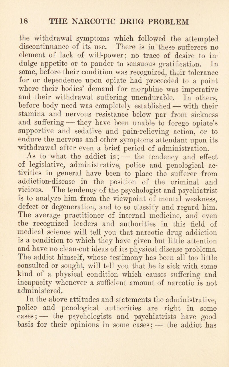 the withdrawal symptoms which followed the attempted discontinuance of its use. There is in these sufferers no element of lack of will-power; no trace of desire to in¬ dulge appetite or to pander to sensuous gratification. In some, before their condition was recognized, their tolerance for or dependence upon opiate had proceeded to a point where their bodies7 demand for morphine was imperative and their withdrawal suffering unendurable. In others, before body need was completely established — with their stamina and nervous resistance below par from sickness and suffering — they have been unable to forego opiate’s supportive and sedative and pain-relieving action, or to endure the nervous and other symptoms attendant upon its withdrawal after even a brief period of administration. As to what the addict is; — the tendency and effect of legislative, administrative, police and penological ac¬ tivities in general have been to place the sufferer from addiction-disease in the position of the criminal and vicious. The tendency of the psychologist and psychiatrist is to analyze him from the viewpoint of mental weakness, defect or degeneration, and to so classify and regard him. The average practitioner of internal medicine, and even the recognized leaders and authorities in this field of medical science will tell you that narcotic drug addiction is a condition to which they have given but little attention and have no clean-cut ideas of its physical disease problems. The addict himself, whose testimony has been all too little consulted or sought, will tell you that he is sick with some kind of a physical condition which causes suffering and incapacity whenever a sufficient amount of narcotic is not administered. In the above attitudes and statements the administrative, police and penological authorities are right in some cases; — the psychologists and psychiatrists have good basis for their opinions in some cases; — the addict has