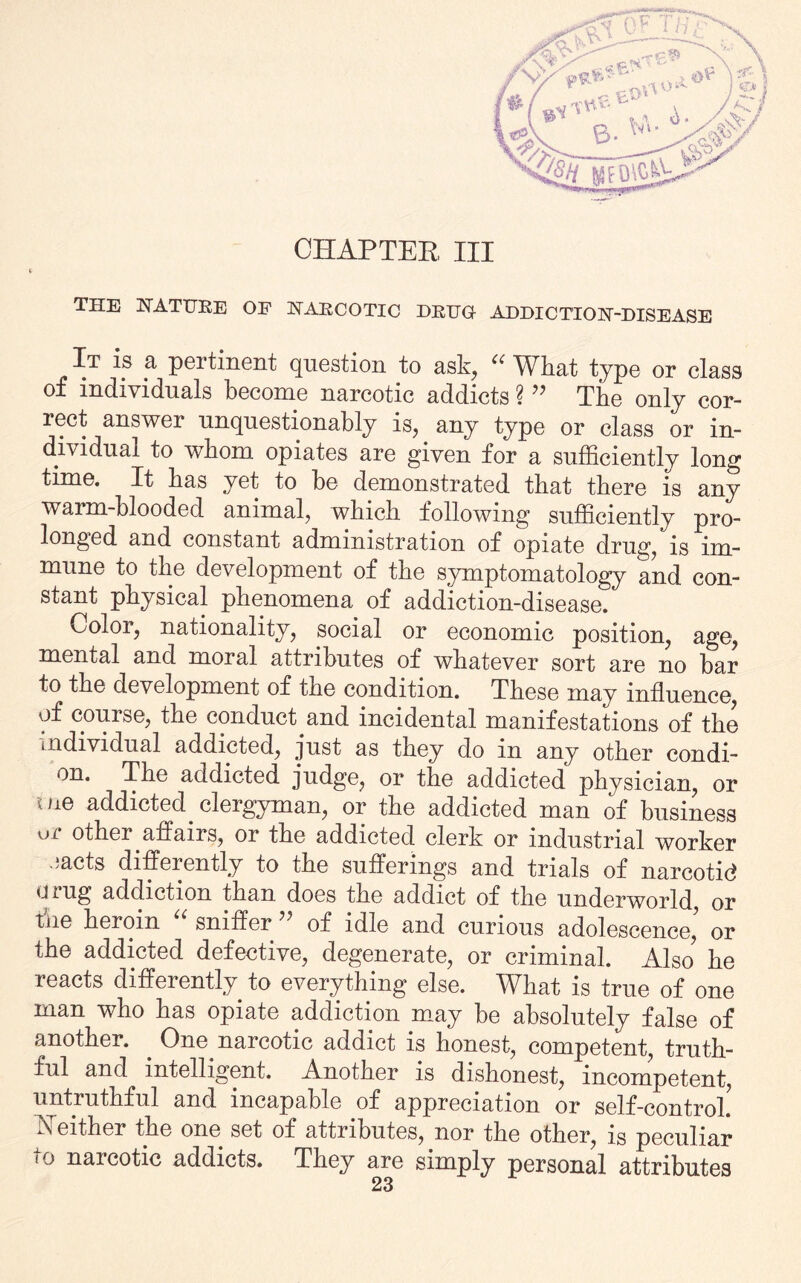 CHAPTER, III THE NATURE OF NARCOTIC DRUG ADDICTION-DISEASE It is a pertinent question to ask, u What type or class individuals hecome narcotic addicts ??? The only cor¬ rect answer unquestionably is, any type or class or in¬ dividual to whom opiates are given for a sufficiently long time. It has yet to he demonstrated that there is any warm-blooded animal, which following sufficiently pro- longed and constant administration of opiate druc^, is im¬ mune to the development of the symptomatology and con¬ stant physical phenomena of addiction-disease.' Color, nationality, social or economic position, age, mental and moral attributes of whatever sort are no bar to the development of the condition. These may influence, of course, the conduct^and incidental manifestations of the individual addicted, just as they do m any other condi- on. The addicted judge, or the addicted physician, or uie addicted clergyman, or the addicted man of business ur other affairs, or the addicted clerk or industrial worker -acts differently to the sufferings and trials of narcotid uiug addiction than does the addict of the underworld, or the heroin “ sniffer ” of idle and curious adolescence’ or the addicted defective, degenerate, or criminal. Also he reacts differently to everything else. What is true of one man who has opiate addiction may be absolutely false of another. . One narcotic addict is honest, competent, truth¬ ful and intelligent. Another is dishonest, incompetent, untruthful and incapable of appreciation or self-control! Neither the one set of attributes, nor the other, is peculiar *o naicotic addicts. They are simply personal attributes
