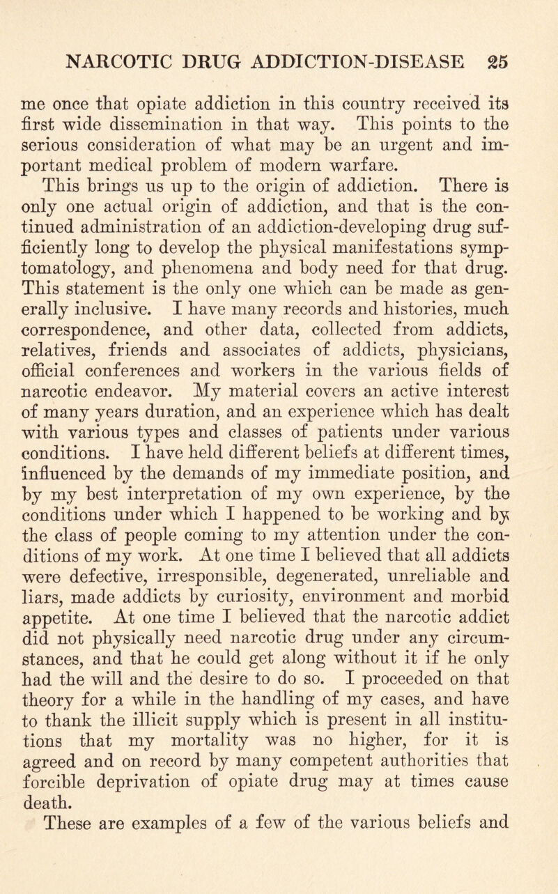 me once that opiate addiction in this country received its first wide dissemination in that way. This points to the serious consideration of what may he an urgent and im¬ portant medical problem of modern warfare. This brings us up to the origin of addiction. There is only one actual origin of addiction, and that is the con¬ tinued administration of an addiction-developing drug suf¬ ficiently long to develop the physical manifestations symp¬ tomatology, and phenomena and body need for that drug. This statement is the only one which can be made as gen¬ erally inclusive. I have many records and histories, much correspondence, and other data, collected from addicts, relatives, friends and associates of addicts, physicians, official conferences and workers in the various fields of narcotic endeavor. My material covers an active interest of many years duration, and an experience which has dealt with various types and classes of patients under various conditions. I have held different beliefs at different times, influenced by the demands of my immediate position, and by my best interpretation of my own experience, by the conditions under which I happened to be working and by the class of people coming to my attention under the con¬ ditions of my work. At one time I believed that all addicts were defective, irresponsible, degenerated, unreliable and liars, made addicts by curiosity, environment and morbid appetite. At one time I believed that the narcotic addict did not physically need narcotic drug under any circum¬ stances, and that he could get along without it if he only had the will and the desire to do so. I proceeded on that theory for a while in the handling of my cases, and have to thank the illicit supply which is present in all institu¬ tions that my mortality was no higher, for it is agreed and on record by many competent authorities that forcible deprivation of opiate drug may at times cause death. These are examples of a few of the various beliefs and