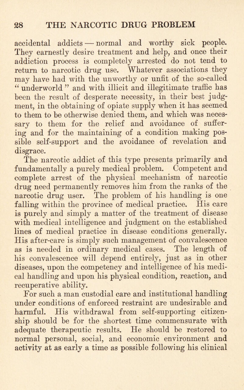 accidental addicts — normal and worthy sick people. They earnestly desire treatment and help, and once their addiction process is completely arrested do not tend to return to narcotic drug use. Whatever associations they may have had with the unworthy or unfit of the so-called “ underworld ” and with illicit and illegitimate traffic has been the result of desperate necessity, in their best judg¬ ment, in the obtaining of opiate supply when it has seemed to them to be otherwise denied them, and which was neces¬ sary to them for the relief and avoidance of suffer¬ ing and for the maintaining of a condition making pos¬ sible self-support and the avoidance of revelation and disgrace. The narcotic addict of this type presents primarily and fundamentally a purely medical problem. Competent and complete arrest of the physical mechanism of narcotic drug need permanently removes him from the ranks of the narcotic drug user. The problem of his handling is one falling within the province of medical practice. His care is purely and simply a matter of the treatment of disease with medical intelligence and judgment on the established lines of medical practice in disease conditions generally. His after-care is simply such management of convalescence as is needed in ordinary medical cases. The length of his convalescence will depend entirely, just as in other diseases, upon the competency and intelligence of his medi¬ cal handling and upon his physical condition, reaction, and recuperative ability. For such a man custodial care and institutional handling under conditions of enforced restraint are undesirable and harmful. His withdrawal from self-supporting citizen¬ ship should be for the shortest time commensurate with adequate therapeutic results. He should be restored to normal personal, social, and economic environment and activity at as early a time as possible following his clinical