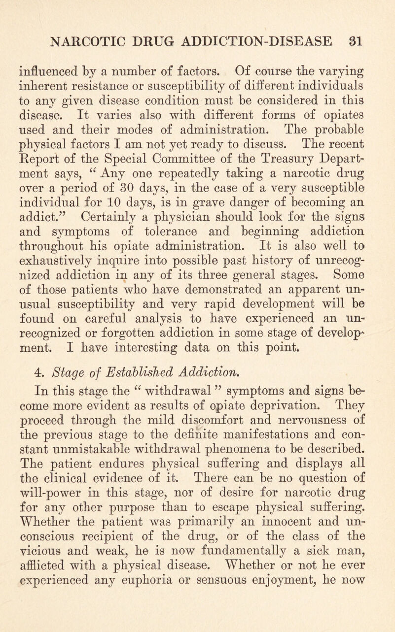 influenced by a number of factors. Of course the varying inherent resistance or susceptibility of different individuals to any given disease condition must be considered in this disease. It varies also with different forms of opiates used and their modes of administration. The probable physical factors I am not yet ready to discuss. The recent Report of the Special Committee of the Treasury Depart¬ ment says, “ Any one repeatedly taking a narcotic drug over a period of 30 days, in the case of a very susceptible individual for 10 days, is in grave danger of becoming an addict.” Certainly a physician should look for the signs and symptoms of tolerance and beginning addiction throughout his opiate administration. It is also well to exhaustively inquire into possible past history of unrecog¬ nized addiction in any of its three general stages. Some of those patients who have demonstrated an apparent un¬ usual susceptibility and very rapid development will be found on careful analysis to have experienced an un¬ recognized or forgotten addiction in some stage of develop¬ ment. I have interesting data on this point. 4. Stage of Established Addiction. In this stage the “ withdrawal ” symptoms and signs be¬ come more evident as results of opiate deprivation. They proceed through the mild discomfort and nervousness of the previous stage to the definite manifestations and con¬ stant unmistakable withdrawal phenomena to be described. The patient endures physical suffering and displays all the clinical evidence of it. There can be no question of will-power in this stage, nor of desire for narcotic drug for any other purpose than to escape physical suffering. Whether the patient was primarily an innocent and un¬ conscious recipient of the drug, or of the class of the vicious and weak, he is now fundamentally a sick man, afflicted with a physical disease. Whether or not he ever experienced any euphoria or sensuous enjoyment, he now