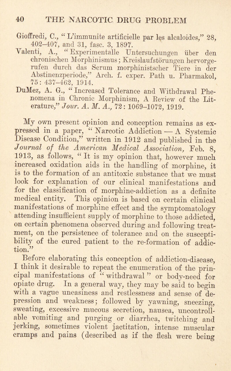 Gioffredi, C., “ L'immunite artificielle par les alcaloides/' 28, 402-407, and 31, fasc. 3, 1897. Valenti, A., u Experimentalle Untersuchungen liber den chronischen Morphinismns; Kreislaufstorungen hervorge- rufen durch das Serum morphinistscher Tiere in der Abstinenzperiode/' Arch. f. exper. Path u. Pharmakol, 75: 437-462, 1314. DuMez, A. G., iC Increased Tolerance and Withdrawal Phe¬ nomena in Chronic Morphinism, A Eeview of the Lit¬ erature/' Jour. A. M. A72: 1069-1072, 1919. My own present opinion and conception remains as ex¬ pressed in a paper, “ Narcotic Addiction — A Systemic Disease Condition/' written in 1912 and published in the Journal of the American Medical Association, Eeb. 8, 1913, as follows, “ It is my opinion that, however much increased oxidation aids in the handling of morphine, it is to the formation of an antitoxic substance that we must look for explanation of our clinical manifestations and for the classification of morphine-addiction as a definite medical entity. This opinion is based on certain clinical manifestations of morphine effect and the symptomatology attending insufficient supply of morphine to those addicted, on certain phenomena observed during and following treat¬ ment, on the persistence of tolerance and on the suscepti¬ bility of the cured patient to the re-formation of addic¬ tion/' Before elaborating this conception of addiction-disease, I think it desirable to repeat the enumeration of the prin¬ cipal manifestations of “ withdrawal  or body-need for opiate drug. In a general way, they may be said to begin with a vague uneasiness and restlessness and sense of de¬ pression and weakness; followed by yawning, sneezing, sweating, excessive mucous secretion, nausea, uncontroll¬ able vomiting and purging or diarrhea, twitching and jerking, sometimes violent jactitation, intense muscular cramps and pains (described as if the flesh were being