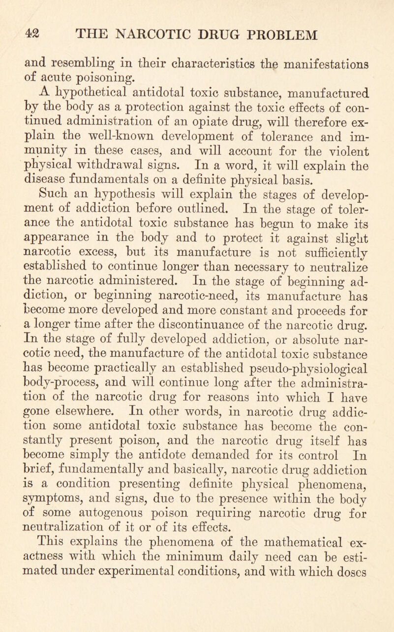 and resembling in their characteristics the manifestations of acute poisoning. A hypothetical antidotal toxic substance, manufactured by the body as a protection against the toxic effects of con¬ tinued administration of an opiate drug, will therefore ex¬ plain the well-known development of tolerance and im¬ munity in these cases, and will account for the violent physical withdrawal signs. In a word, it will explain the disease fundamentals on a definite physical basis. Such an hypothesis will explain the stages of develop¬ ment of addiction before outlined. In the stage of toler¬ ance the antidotal toxic substance has begun to make its appearance in the body and to protect it against slight narcotic excess, but its manufacture is not sufficiently established to continue longer than necessary to neutralize the narcotic administered. In the stage of beginning ad¬ diction, or beginning narcotic-need, its manufacture has become more developed and more constant and proceeds for a longer time after the discontinuance of the narcotic drug. In the stage of fully developed addiction, or absolute nar¬ cotic need, the manufacture of the antidotal toxic substance has become practically an established pseudo-physiological body-process, and will continue long after the administra¬ tion of the narcotic drug for reasons into which I have gone elsewhere. In other words, in narcotic drug addic¬ tion some antidotal toxic substance has become the con¬ stantly present poison, and the narcotic drug itself has become simply the antidote demanded for its control In brief, fundamentally and basically, narcotic drug addiction is a condition presenting definite physical phenomena, symptoms, and signs, due to the presence within the body of some autogenous poison requiring narcotic drug for neutralization of it or of its effects. This explains the phenomena of the mathematical ex¬ actness with which the minimum daily need can be esti¬ mated under experimental conditions, and with which doses