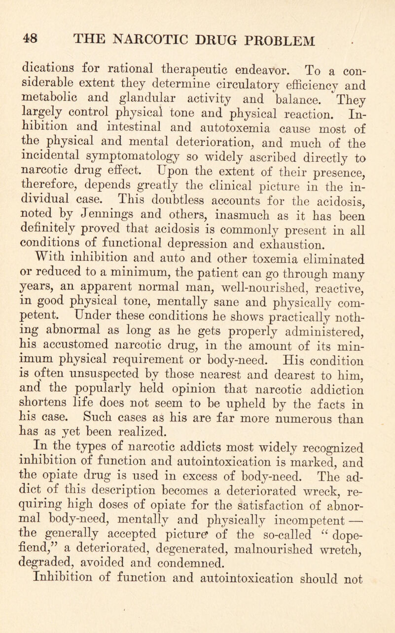 dications for rational therapeutic endeavor. To a con¬ siderable extent they determine circulatory efficiency and metabolic and glandular activity and balance. Tbey largely control physical tone and physical reaction. In¬ hibition and intestinal and autotoxemia cause most of the physical and mental deterioration, and much of the incidental symptomatology so widely ascribed directly to narcotic drug effect. Upon the extent of their presence, therefore, depends greatly the clinical picture in the in¬ dividual case. This doubtless accounts for the acidosis, noted by Jennings and others, inasmuch as it has been definitely proved that acidosis is commonly present in all conditions of functional depression and exhaustion. With inhibition and auto and other toxemia eliminated or reduced to a minimum, the patient can go through many years, an apparent normal man, well-nourished, reactive, in good physical tone, mentally sane and physically com¬ petent. Under these conditions he shows practically noth¬ ing abnormal as long as he gets properly administered, his accustomed narcotic drug, in the amount of its min¬ imum physical requirement or body-need. His condition is often unsuspected by those nearest and dearest to him, and' the popularly held opinion that narcotic addiction shortens life does not seem to he upheld by the facts in his case. Such cases as his are far more numerous than has as yet been realized. In the types of narcotic addicts most widely recognized inhibition of function and autointoxication is marked, and the opiate drug is used in excess of body-need. The ad¬ dict of this description becomes a deteriorated wreck, re¬ quiring high doses of opiate for the satisfaction of abnor¬ mal body-need, mentally and physically incompetent — the generally accepted picture’ of the so-called “ dope- fiend,7’ a deteriorated, degenerated, malnourished wretch, degraded, avoided and condemned. Inhibition of function and autointoxication should not