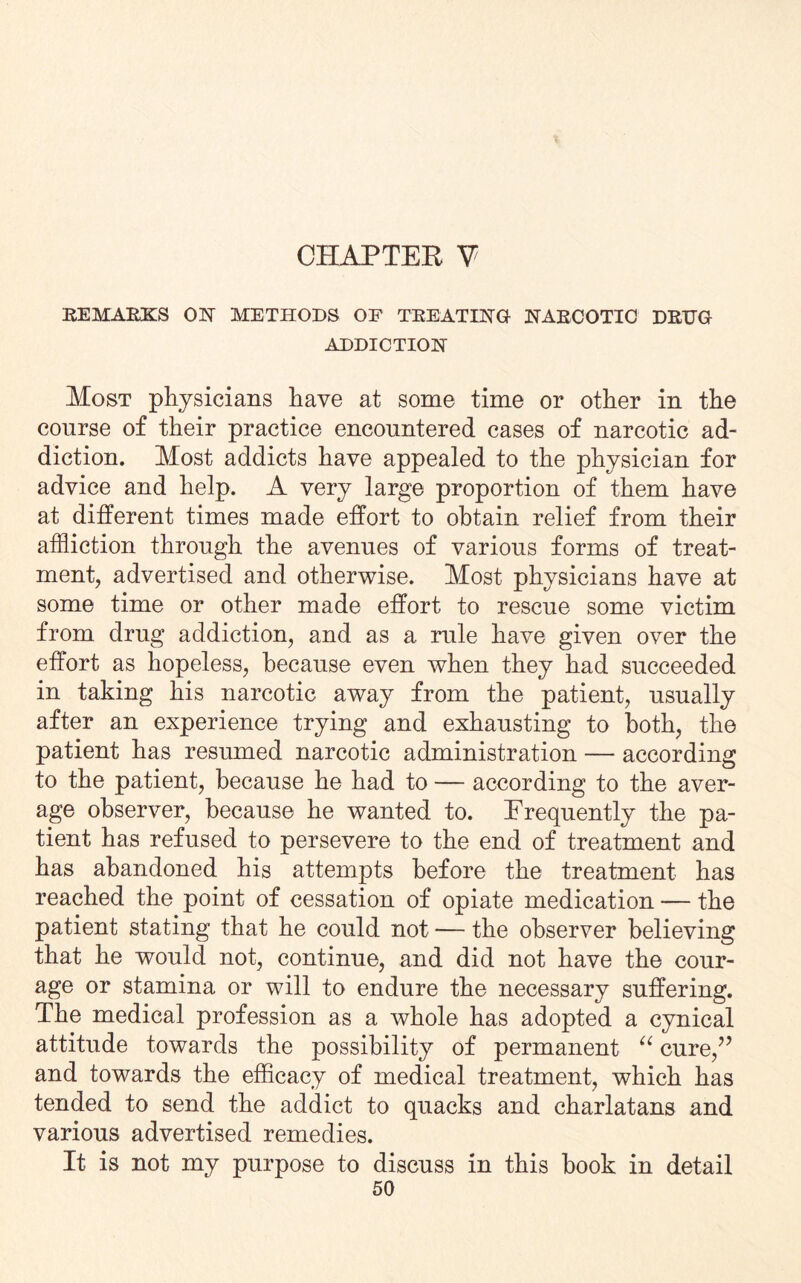 CHAPTER V' REMARKS OK METHODS OF TREATING NARCOTIC DRUG ADDICTION Most physicians have at some time or other in the course of their practice encountered cases of narcotic ad¬ diction. Most addicts have appealed to the physician for advice and help. A very large proportion of them have at different times made effort to obtain relief from their affliction through the avenues of various forms of treat¬ ment, advertised and otherwise. Most physicians have at some time or other made effort to rescue some victim from drug addiction, and as a rule have given over the effort as hopeless, because even when they had succeeded in taking his narcotic away from the patient, usually after an experience trying and exhausting to both, the patient has resumed narcotic administration — according to the patient, because he had to — according to the aver¬ age observer, because he wanted to. Frequently the pa¬ tient has refused to persevere to the end of treatment and has abandoned his attempts before the treatment has reached the point of cessation of opiate medication — the patient stating that he could not — the observer believing that he would not, continue, and did not have the cour¬ age or stamina or will to endure the necessary suffering. The medical profession as a whole has adopted a cynical attitude towards the possibility of permanent “ cure,” and towards the efficacy of medical treatment, which has tended to send the addict to quacks and charlatans and various advertised remedies. It is not my purpose to discuss in this book in detail