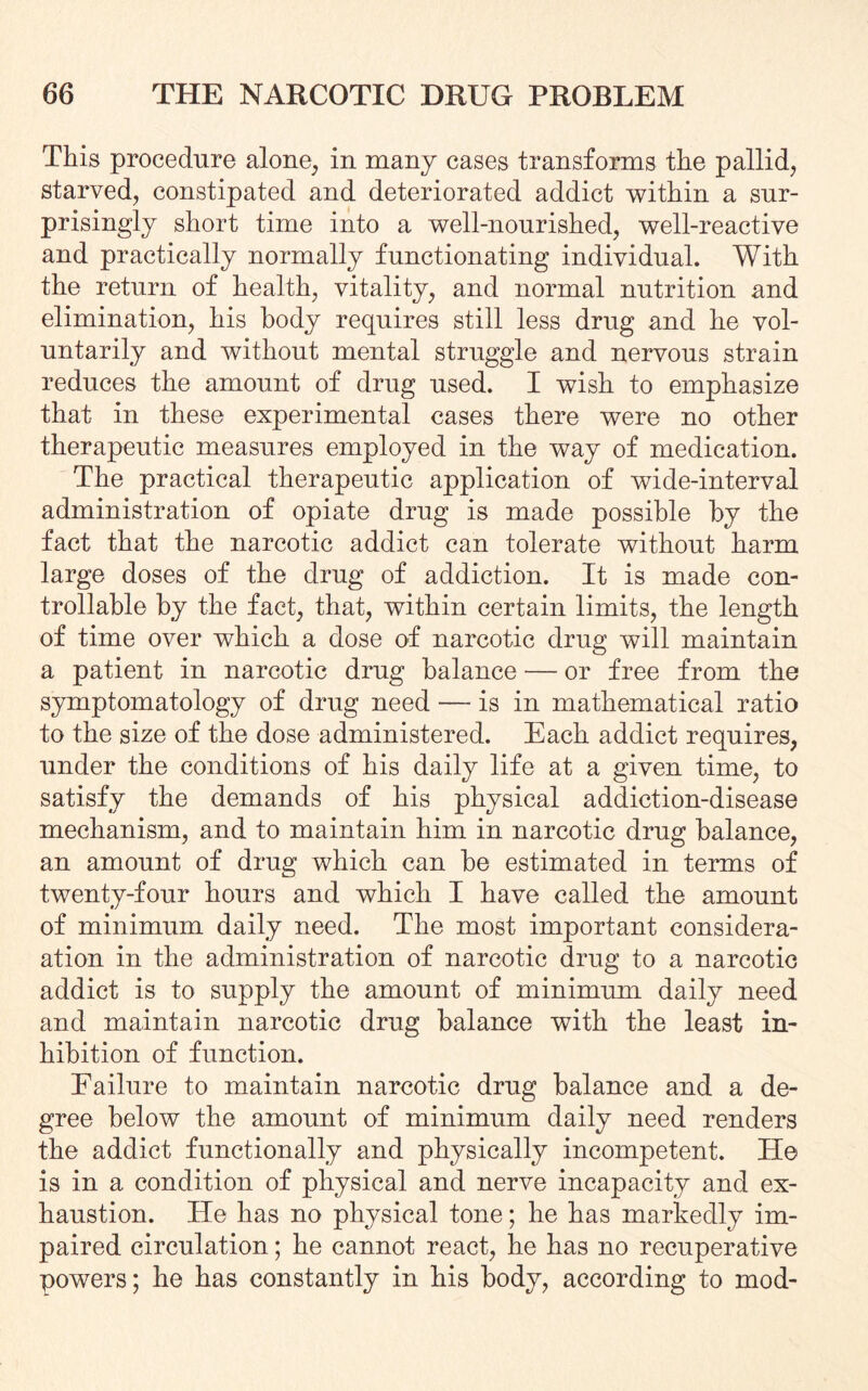 This procedure alone, in many cases transforms the pallid, starved, constipated and deteriorated addict within a sur¬ prisingly short time into a well-nourished, well-reactive and practically normally functionating individual. With the return of health, vitality, and normal nutrition and elimination, his body requires still less drug and he vol¬ untarily and without mental struggle and nervous strain reduces the amount of drug used. I wish to emphasize that in these experimental cases there were no other therapeutic measures employed in the way of medication. The practical therapeutic application of wide-interval administration of opiate drug is made possible by the fact that the narcotic addict can tolerate without harm large doses of the drug of addiction. It is made con¬ trollable by the fact, that, within certain limits, the length of time over which a dose of narcotic drug will maintain a patient in narcotic drug balance — or free from the symptomatology of drug need — is in mathematical ratio to the size of the dose administered. Each addict requires, under the conditions of his daily life at a given time, to satisfy the demands of his physical addiction-disease mechanism, and to maintain him in narcotic drug balance, an amount of drug which can be estimated in terms of twenty-four hours and which I have called the amount of minimum daily need. The most important consider¬ ation in the administration of narcotic drug to a narcotic addict is to supply the amount of minimum daily need and maintain narcotic drug balance with the least in¬ hibition of function. Failure to maintain narcotic drug balance and a de¬ gree below the amount of minimum daily need renders the addict functionally and physically incompetent. He is in a condition of physical and nerve incapacity and ex¬ haustion. He has no physical tone; he has markedly im¬ paired circulation; he cannot react, he has no recuperative powers; he has constantly in his body, according to mod-