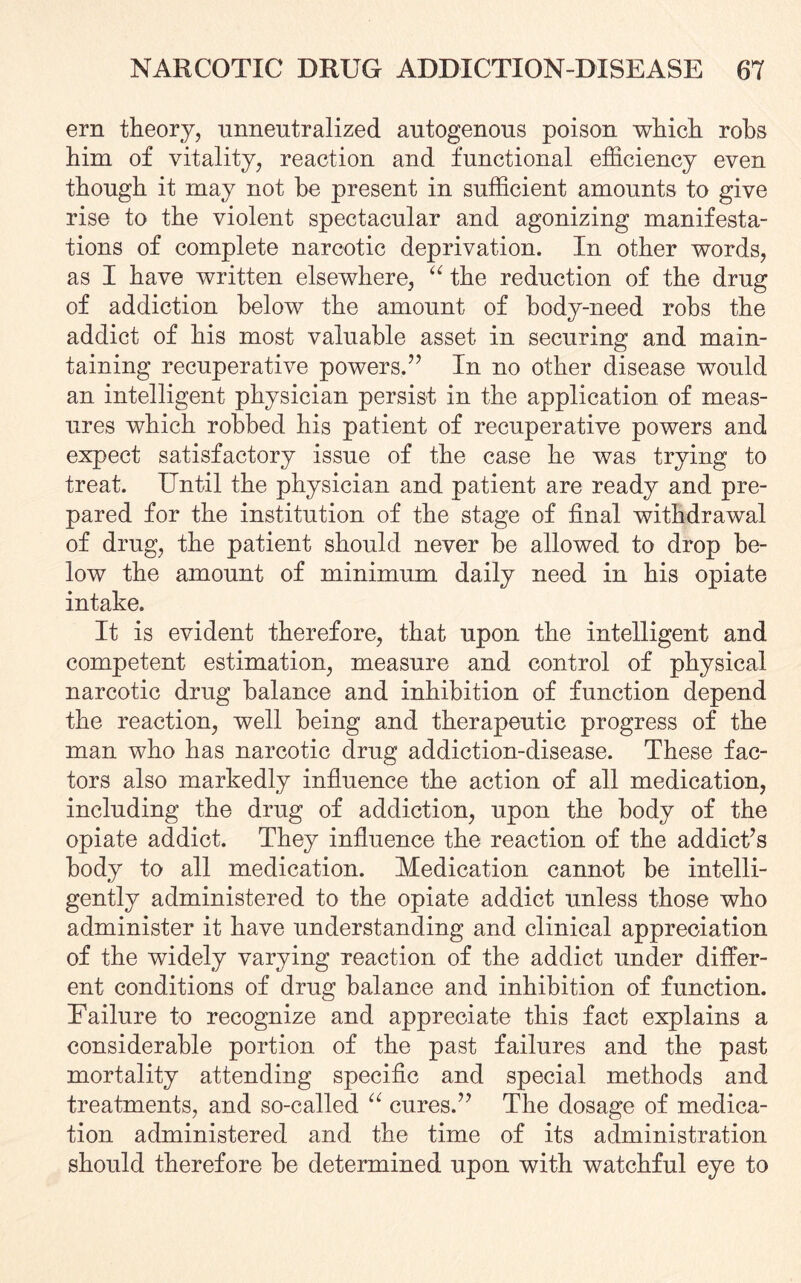 ern theory, unneutralized autogenous poison which robs him of vitality, reaction and functional efficiency even though it may not be present in sufficient amounts to give rise to the violent spectacular and agonizing manifesta¬ tions of complete narcotic deprivation. In other words, as I have written elsewhere, “ the reduction of the drug of addiction below the amount of body-need robs the addict of his most valuable asset in securing and main¬ taining recuperative powers.” In no other disease would an intelligent physician persist in the application of meas¬ ures which robbed his patient of recuperative powers and expect satisfactory issue of the case he was trying to treat. Until the physician and patient are ready and pre¬ pared for the institution of the stage of final withdrawal of drug, the patient should never be allowed to drop be¬ low the amount of minimum daily need in his opiate intake. It is evident therefore, that upon the intelligent and competent estimation, measure and control of physical narcotic drug balance and inhibition of function depend the reaction, well being and therapeutic progress of the man who has narcotic drug addiction-disease. These fac¬ tors also markedly influence the action of all medication, including the drug of addiction, upon the body of the opiate addict. They influence the reaction of the addict’s body to all medication. Medication cannot be intelli¬ gently administered to the opiate addict unless those who administer it have understanding and clinical appreciation of the widely varying reaction of the addict under differ¬ ent conditions of drug balance and inhibition of function. Failure to recognize and appreciate this fact explains a considerable portion of the past failures and the past mortality attending specific and special methods and treatments, and so-called “ cures.” The dosage of medica¬ tion administered and the time of its administration should therefore be determined upon with watchful eye to