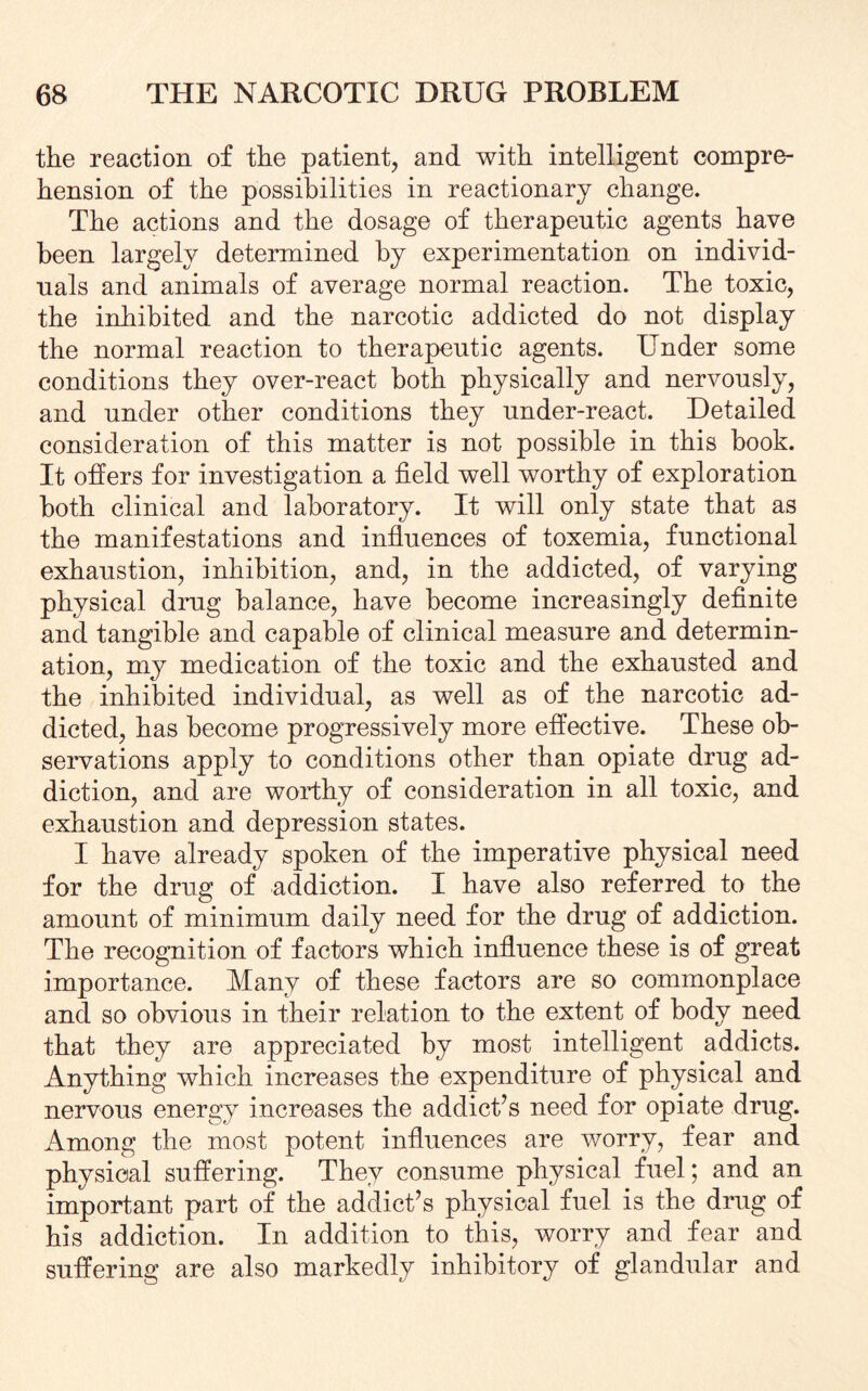 the reaction of the patient, and with intelligent compre¬ hension of the possibilities in reactionary change. The actions and the dosage of therapeutic agents have been largely determined by experimentation on individ¬ uals and animals of average normal reaction. The toxic, the inhibited and the narcotic addicted do not display the normal reaction to therapeutic agents. Under some conditions they over-react both physically and nervously, and under other conditions they under-react. Detailed consideration of this matter is not possible in this book. It offers for investigation a field well worthy of exploration both clinical and laboratory. It will only state that as the manifestations and influences of toxemia, functional exhaustion, inhibition, and, in the addicted, of varying physical drug balance, have become increasingly definite and tangible and capable of clinical measure and determin¬ ation, my medication of the toxic and the exhausted and the inhibited individual, as well as of the narcotic ad¬ dicted, has become progressively more effective. These ob¬ servations apply to conditions other than opiate drug ad¬ diction, and are worthy of consideration in all toxic, and exhaustion and depression states. I have already spoken of the imperative physical need for the drug of addiction. I have also referred to the amount of minimum daily need for the drug of addiction. The recognition of factors which influence these is of great importance. Many of these factors are so commonplace and so obvious in their relation to the extent of body need that they are appreciated by most intelligent addicts. Anything which increases the expenditure of physical and nervous energy increases the addict’s need for opiate drug. Among the most potent influences are worry, fear and physical suffering. They consume physical fuel; and an important part of the addict’s physical fuel is the drug of his addiction. In addition to this, worry and fear and suffering are also markedly inhibitory of glandular and