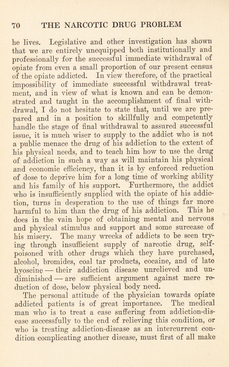 lie lives. Legislative and other investigation has shown that we are entirely unequipped both institutionally and professionally for the successful immediate withdrawal of opiate from even a small proportion of our present census of the opiate addicted. In view therefore, of the practical impossibility of immediate successful withdrawal treat¬ ment, and in view of what is known and can he demon¬ strated and taught in the accomplishment of final with¬ drawal, I do not hesitate to state that, until we are pre¬ pared and in a position to skillfully and competently handle the stage of final withdrawal to assured successful issue, it is much wiser to supply to the addict who is not a public menace the drug of his addiction to the extent of his physical needs, and to teach him how to use the drug of addiction in such a way as will maintain his physical and economic efficiency, than it is by enforced reduction of dose to deprive him for a long time of working ability and his family of his support. Eurthermore, the addict who is insufficiently supplied with the opiate of his addic¬ tion, turns in desperation to the use of things far more harmful to him than the drug of his addiction. This he does in the vain hope of obtaining mental and nervous and physical stimulus and support and some surcease of his misery. The many wrecks of addicts to be seen try¬ ing through insufficient supply of narcotic drug, self- poisoned with other drugs which they have purchased, alcohol, bromides, coal tar products, cocaine, and of late hyoscine — their addiction disease unrelieved and un¬ diminished — are sufficient argument against mere re¬ duction of dose, below physical body need. The personal attitude of the physician towards opiate addicted patients is of great importance. The medical man who is to treat a case suffering from addiction-dis¬ ease successfully to the end of relieving this condition, or who is treating addiction-disease as an intercurrent con¬ dition complicating another disease, must first of all make