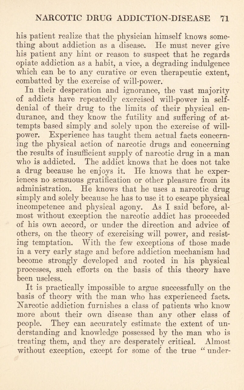 his patient realize that the physician himself knows some¬ thing about addiction as a disease. He must never give his patient any hint or reason to suspect that he regards opiate addiction as a habit, a vice, a degrading indulgence which can he to any curative or even therapeutic extent, combatted by the exercise of will-power. In their desperation and ignorance, the vast majority of addicts have repeatedly exercised will-power in self- denial of their drug to the limits of their physical en¬ durance, and they know the futility and suffering of at¬ tempts based simply and solely upon the exercise of will¬ power. Experience has taught them actual facts concern¬ ing the physical action of narcotic drugs and concerning the results of insufficient supply of narcotic drug in a man who is addicted. The addict knows that he does not take a drug because he enjoys it. He knows that he exper¬ iences no sensuous gratification or other pleasure from its administration. He knows that he uses a narcotic drug simply and solely because he has to use it to escape physical incompetence and physical agony. As I said before, al¬ most without exception the narcotic addict has proceeded of his own accord, or under the direction and advice of others, on the theory of exercising will power, and resist¬ ing temptation. With the few exceptions of those made in a very early stage and before addiction mechanism had become strongly developed and rooted in his physical processes, such efforts on the basis of this theory have been useless. It is practically impossible to argue successfully on the basis of theory with the man who has experienced facts. Narcotic addiction furnishes a class of patients who know more about their own disease than any other class of people. They can accurately estimate the extent of un¬ derstanding and knowledge possessed by the man who is treating them, and they are desperately critical. Almost without exception, except for some of the true “ under-