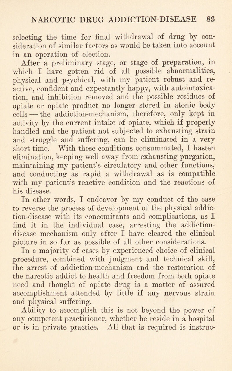 selecting the time for final withdrawal of drug by con¬ sideration of similar factors as would be taken into account in an operation of election. After a preliminary stage, or stage of preparation, in which I have gotten rid of all possible abnormalities, physical and psychical, with my patient robust and re¬ active, confident and expectantly happy, with autointoxica¬ tion, and inhibition removed and the possible residues of opiate or opiate product no longer stored in atonic body cells — the addiction-mechanism, therefore, only kept in activity by the current intake of opiate, which if properly handled and the patient not subjected to exhausting strain and struggle and suffering, can be eliminated in a very short time. With these conditions consummated, I hasten elimination, keeping well away from exhausting purgation, maintaining my patient’s circulatory and other functions, and conducting as rapid a withdrawal as is compatible with my patient’s reactive condition and the reactions of his disease. In other words, I endeavor by my conduct of the case to reverse the process of development of the physical addic¬ tion-disease with its concomitants and complications, as I find it in the individual case, arresting the addiction- disease mechanism only after I have cleared the clinical picture in so far as possible of all other considerations. In a majority of cases by experienced choice of clinical procedure, combined with judgment and technical skill, the arrest of addiction-mechanism and the restoration of the narcotic addict to health and freedom from both opiate need and thought of opiate drug is a matter of assured accomplishment attended by little if any nervous strain and physical suffering. Ability to accomplish this is not beyond the power of any competent practitioner, whether he reside in a hospital or is in private practice. All that is required is instruc-