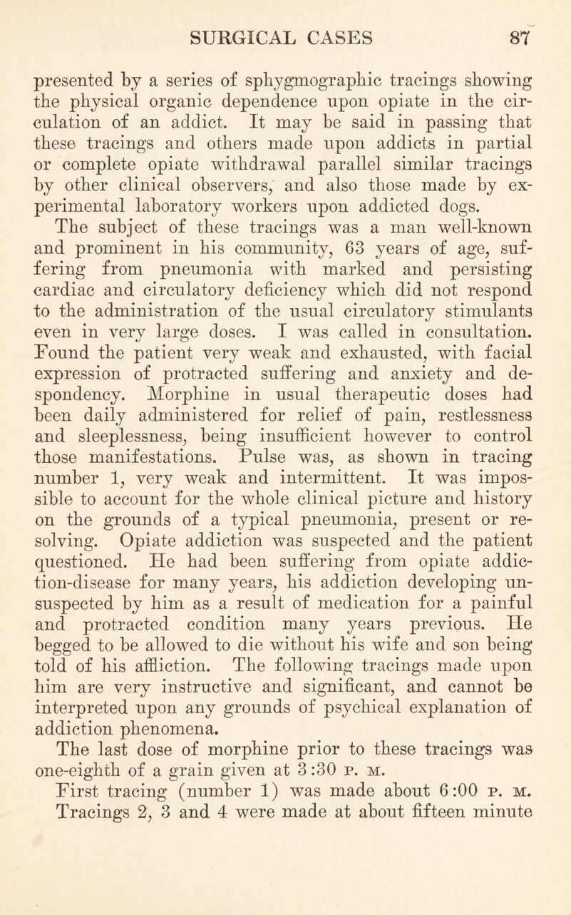 presented by a series of sphygmographic tracings showing the physical organic dependence npon opiate in the cir¬ culation of an addict. It may be said in passing that these tracings and others made upon addicts in partial or complete opiate withdrawal parallel similar tracings by other clinical observers, and also those made by ex¬ perimental laboratory workers upon addicted dogs. The subject of these tracings was a man well-known and prominent in his community, 63 years of age, suf¬ fering from pneumonia with marked and persisting cardiac and circulatory deficiency which did not respond to the administration of the usual circulatory stimulants even in very large doses. I was called in consultation. Pound the patient very weak and exhausted, with facial expression of protracted suffering and anxiety and de¬ spondency. Morphine in usual therapeutic doses had been daily administered for relief of pain, restlessness and sleeplessness, being insufficient however to control those manifestations. Pulse was, as shown in tracing number 1, very weak and intermittent. It was impos¬ sible to account for the whole clinical picture and history on the grounds of a typical pneumonia, present or re¬ solving. Opiate addiction was suspected and the patient questioned. Pie had been suffering from opiate addic¬ tion-disease for many years, his addiction developing un¬ suspected by him as a result of medication for a painful and protracted condition many years previous. IPe begged to be allowed to die without his wife and son being told of his affliction. The following tracings made upon him are very instructive and significant, and cannot be interpreted upon any grounds of psychical explanation of addiction phenomena. The last dose of morphine prior to these tracings was one-eighth of a grain given at 3:30 p. m. Pirst tracing (number 1) was made about 6:00 p. m. Tracings 2, 3 and 4- were made at about fifteen minute