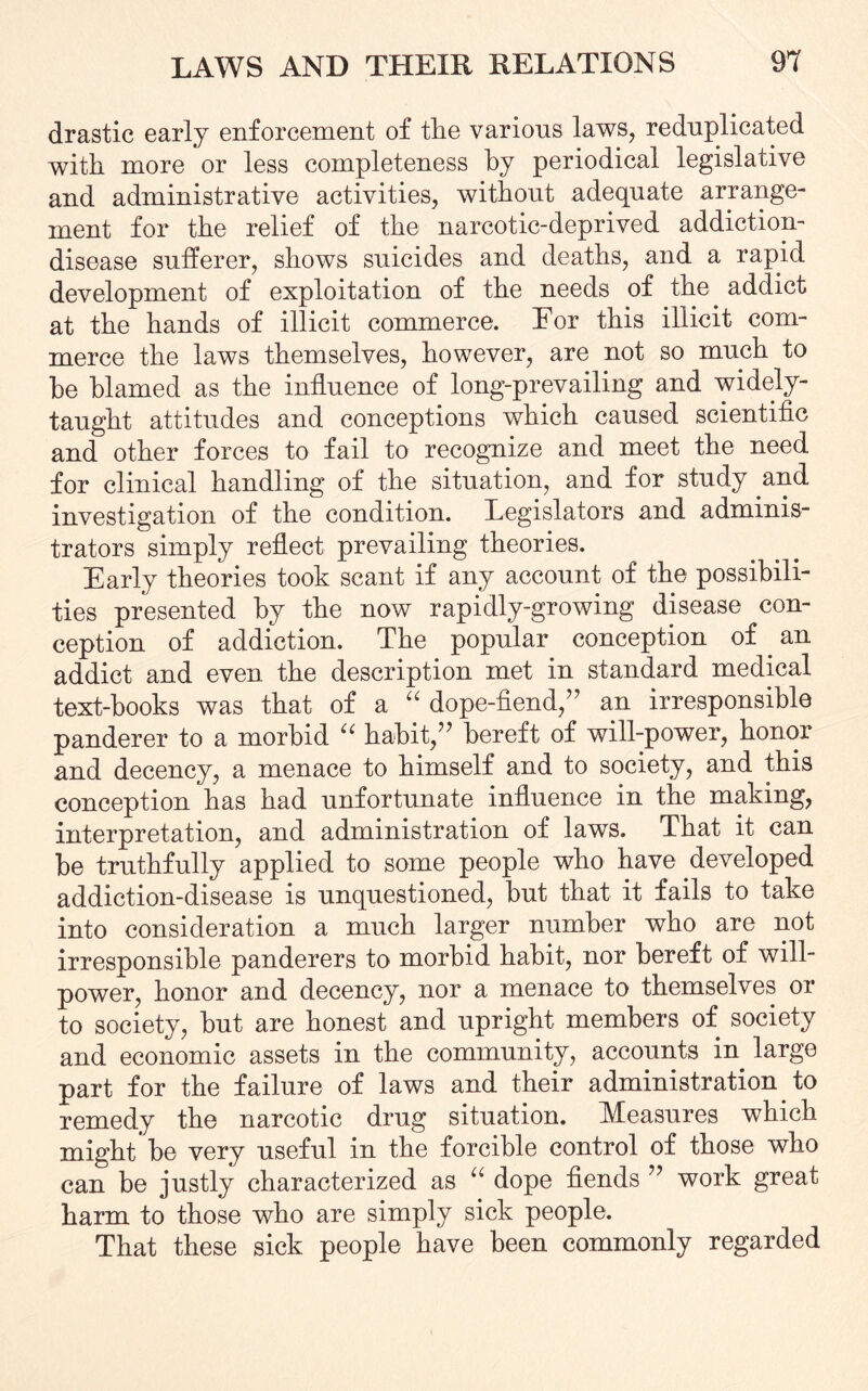 drastic early enforcement of tlie various laws, reduplicated with more or less completeness by periodical legislative and administrative activities, without adequate arrange¬ ment for the relief of the narcotic-deprived addiction- disease sufferer, shows suicides and deaths, and a rapid development of exploitation of the needs of the addict at the hands of illicit commerce. Eor this illicit com¬ merce the laws themselves, however, are not so much to be blamed as the influence of long-prevailing and widely- taught attitudes and conceptions which caused scientific and other forces to fail to recognize and meet the need for clinical handling of the situation, and for study and investigation of the condition. Legislators and adminis¬ trators simply reflect prevailing theories. Early theories took scant if any account of the possibili¬ ties presented by the now rapidly-growing disease con¬ ception of addiction. The popular conception of . an addict and even the description met in standard medical text-books was that of a “ dope-fiend/’ an irresponsible panderer to a morbid “ habit/' bereft of will-power, honor and decency, a menace to himself and to society, and this conception has had unfortunate influence in the making, interpretation, and administration of laws. That it can be truthfully applied to some people who have developed addiction-disease is unquestioned, but that it fails to take into consideration a much larger number who are not irresponsible panderers to morbid habit, nor bereft of will¬ power, honor and decency, nor a menace to themselves or to society, but are honest and upright members of society and economic assets in the community, accounts in large part for the failure of laws and their administration to remedy the narcotic drug situation. Measures which might be very useful in the forcible control of those who can be justly characterized as “ dope fiends ” work great harm to those who are simply sick people. That these sick people have been commonly regarded