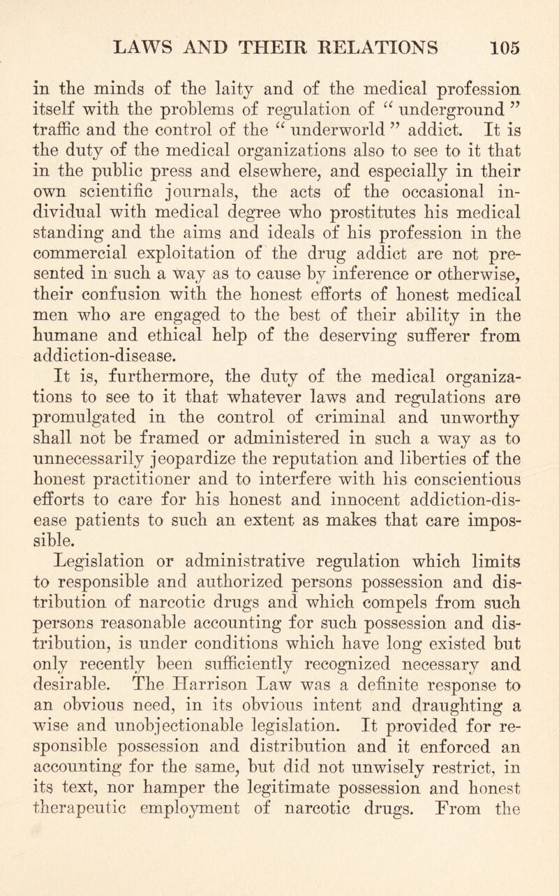 in the minds of the laity and of the medical profession itself with the problems of regulation of “ underground v traffic and the control of the “ underworld ” addict. It is the duty of the medical organizations also to see to it that in the public press and elsewhere, and especially in their own scientific journals, the acts of the occasional in¬ dividual with medical degree who prostitutes his medical standing and the aims and ideals of his profession in the commercial exploitation of the drug addict are not pre¬ sented in such a way as to cause by inference or otherwise, their confusion with the honest efforts of honest medical men who are engaged to the best of their ability in the humane and ethical help of the deserving sufferer from addiction-disease. It is, furthermore, the duty of the medical organiza¬ tions to see to it that whatever laws and regulations are promulgated in the control of criminal and unworthy shall not be framed or administered in such a way as to unnecessarily jeopardize the reputation and liberties of the honest practitioner and to interfere with his conscientious efforts to care for his honest and innocent addiction-dis¬ ease patients to such an extent as makes that care impos¬ sible. Legislation or administrative regulation which limits to responsible and authorized persons possession and dis¬ tribution of narcotic drugs and which compels from such persons reasonable accounting for such possession and dis¬ tribution, is under conditions which have long existed but only recently been sufficiently recognized necessary and desirable. The Harrison Law was a definite response to an obvious need, in its obvious intent and draughting a wise and unobjectionable legislation. It provided for re¬ sponsible possession and distribution and it enforced an accounting for the same, but did not unwisely restrict, in its text, nor hamper the legitimate possession and honest therapeutic employment of narcotic drugs. From the