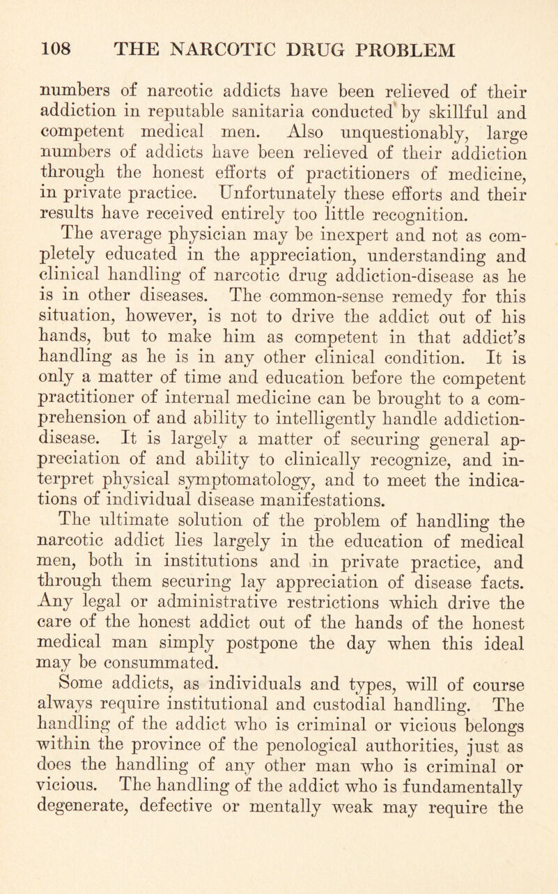 numbers of narcotic addicts bave been relieved of tbeir addiction in reputable sanitaria conducted by skillful and competent medical men. Also unquestionably, large numbers of addicts bave been relieved of tbeir addiction through the honest efforts of practitioners of medicine, in private practice. Unfortunately these efforts and their results have received entirely too little recognition. The average physician may be inexpert and not as com¬ pletely educated in the appreciation, understanding and clinical handling of narcotic drug addiction-disease as he is in other diseases. The common-sense remedy for this situation, however, is not to drive the addict out of his hands, but to make him as competent in that addict’s handling as he is in any other clinical condition. It is only a matter of time and education before the competent practitioner of internal medicine can be brought to a com¬ prehension of and ability to intelligently handle addiction- disease. It is largely a matter of securing general ap¬ preciation of and ability to clinically recognize, and in¬ terpret physical symptomatology, and to meet the indica¬ tions of individual disease manifestations. The ultimate solution of the problem of handling the narcotic addict lies largely in the education of medical men, both in institutions and in private practice, and through them securing lay appreciation of disease facts. Any legal or administrative restrictions which drive the care of the honest addict out of the hands of the honest medical man simply postpone the day when this ideal may be consummated. Some addicts, as individuals and types, will of course always require institutional and custodial handling. The handling of the addict who is criminal or vicious belongs within the province of the penological authorities, just as does the handling of any other man who is criminal or vicious. The handling of the addict who is fundamentally degenerate, defective or mentally weak may require the