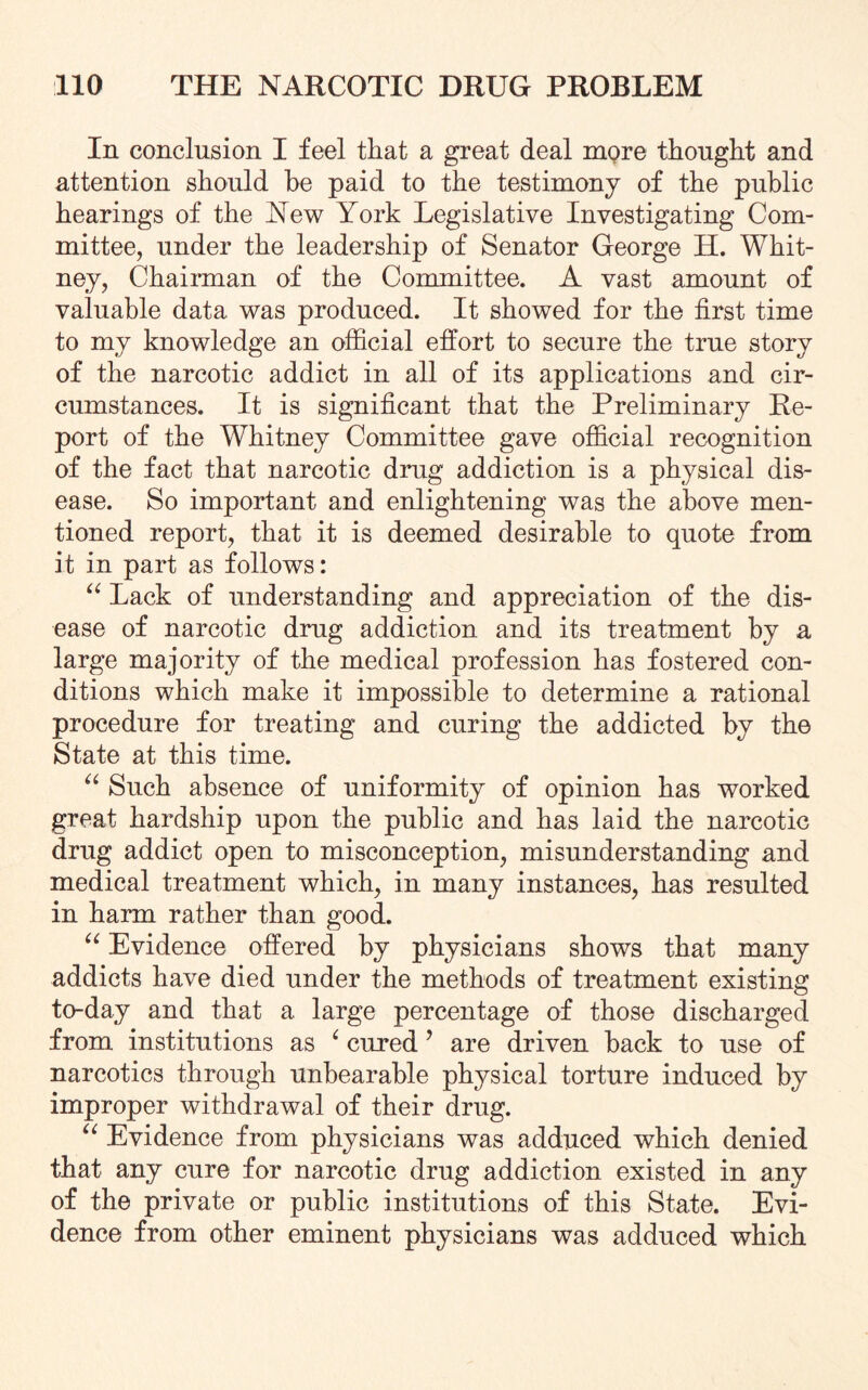 In conclusion I feel that a great deal more thought and attention should he paid to the testimony of the public hearings of the New York Legislative Investigating Com¬ mittee, under the leadership of Senator George H. Whit¬ ney, Chairman of the Committee. A vast amount of valuable data was produced. It showed for the first time to my knowledge an official effort to secure the true story of the narcotic addict in all of its applications and cir¬ cumstances. It is significant that the Preliminary Re¬ port of the Whitney Committee gave official recognition of the fact that narcotic drug addiction is a physical dis¬ ease. So important and enlightening was the above men¬ tioned report, that it is deemed desirable to quote from it in part as follows: “ Lack of understanding and appreciation of the dis¬ ease of narcotic drug addiction and its treatment by a large majority of the medical profession has fostered con¬ ditions which make it impossible to determine a rational procedure for treating and curing the addicted by the State at this time. “ Such absence of uniformity of opinion has worked great hardship upon the public and has laid the narcotic drug addict open to misconception, misunderstanding and medical treatment which, in many instances, has resulted in harm rather than good. “ Evidence offered by physicians shows that many addicts have died under the methods of treatment existing to-day and that a large percentage of those discharged from institutions as 4 cured ’ are driven back to use of narcotics through unbearable physical torture induced by improper withdrawal of their drug. “ Evidence from physicians was adduced which denied that any cure for narcotic drug addiction existed in any of the private or public institutions of this State. Evi¬ dence from other eminent physicians was adduced which