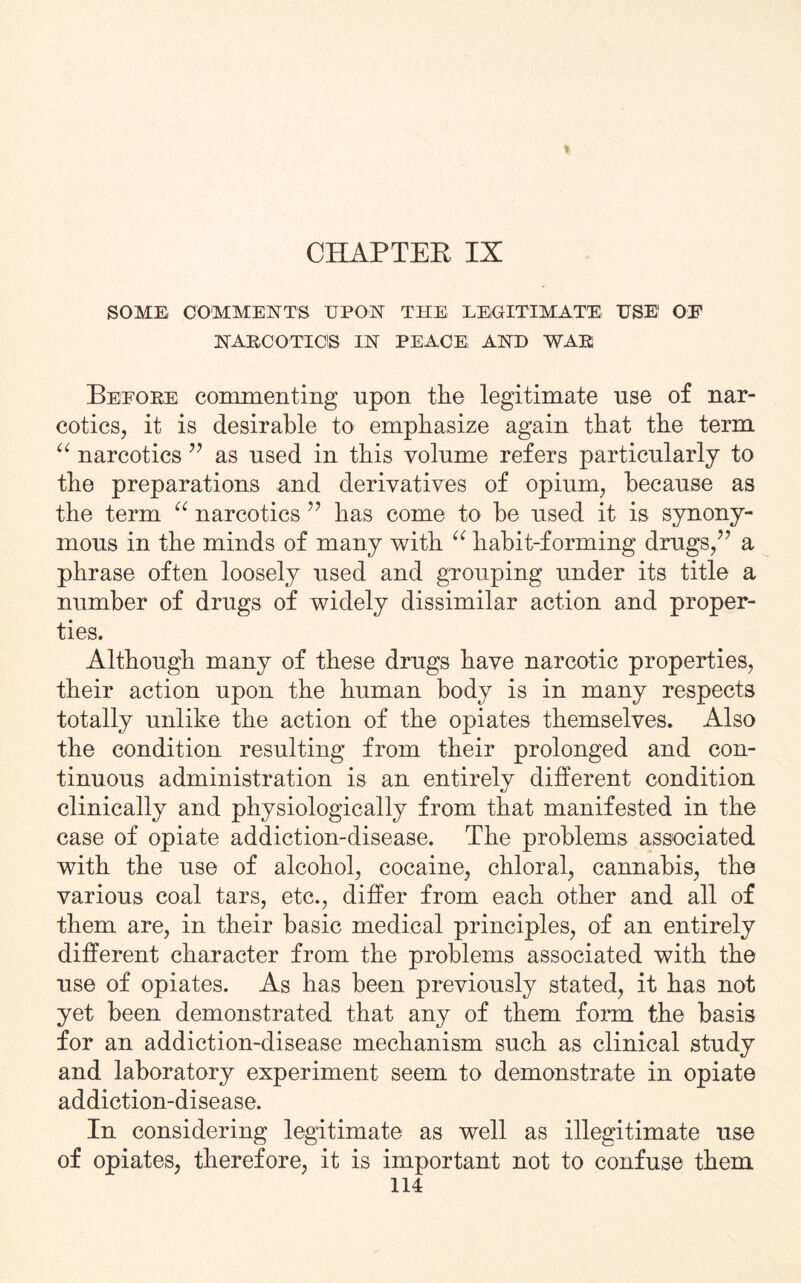 CHAPTER IX SOME COMMENTS UPON THE LEGITIMATE USE1 OE NARCOTICS IN PEACE AND WAR Before commenting upon the legitimate use of nar¬ cotics, it is desirable to emphasize again that the term “ narcotics ” as used in this volume refers particularly to the preparations and derivatives of opium, because as the term “ narcotics 77 has come to he used it is synony¬ mous in the minds of many with “ habit-forming drugs/7 a phrase often loosely used and grouping under its title a number of drugs of widely dissimilar action and proper¬ ties. Although many of these drugs have narcotic properties, their action upon the human body is in many respects totally unlike the action of the opiates themselves. Also the condition resulting from their prolonged and con¬ tinuous administration is an entirely different condition clinically and physiologically from that manifested in the case of opiate addiction-disease. The problems associated with the use of alcohol, cocaine, chloral, cannabis, the various coal tars, etc., differ from each other and all of them are, in their basic medical principles, of an entirely different character from the problems associated with the use of opiates. As has been previously stated, it has not yet been demonstrated that any of them form the basis for an addiction-disease mechanism such as clinical study and laboratory experiment seem to demonstrate in opiate addiction-disease. In considering legitimate as well as illegitimate use of opiates, therefore, it is important not to confuse them