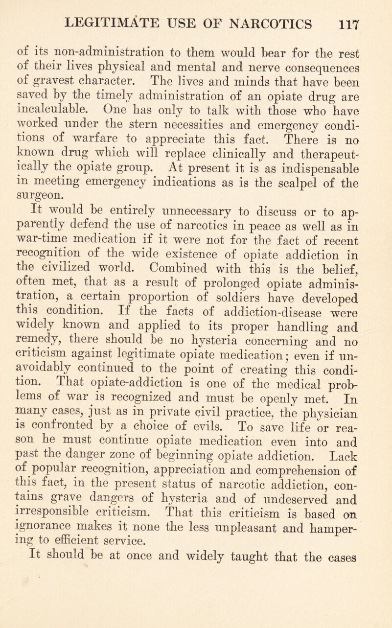 of its non-administration to them would hear for the rest of their lives physical and mental and nerve consequences of gravest character. The lives and minds that have been saved by the timely administration of an opiate drug are incalculable. One has only to talk with those who have worked under the stern necessities and emergency condi¬ tions oi warfare to appreciate this fact. There is no known drug which will replace clinically and therapeut¬ ically the opiate group. At present it is as indispensable in meeting emergency indications as is the scalpel of the surgeon. It would he entirely unnecessary to discuss or to ap¬ parently defend the use of narcotics in peace as well as in war-time medication if it were not for the fact of recent recognition of the wide existence of opiate addiction in the civilized world. Combined with this is the belief, often met, that as a result of prolonged opiate adminis¬ tration, a. certain proportion of soldiers have developed this condition. If the facts of addiction-disease were widely known and applied to its proper handling and remedy, there should be no hysteria concerning and no criticism against legitimate opiate medication * even if un¬ avoidably continued to the point of creating this condi¬ tion. That opiate-addiction is one of the medical prob¬ lems of war is recognized and must be openly met. In many cases, just as in private civil practice, the physician is confronted by a choice of evils. To save life or rea¬ son he must continue opiate medication even into and past the danger zone of beginning opiate addiction. Lack of popular recognition, appreciation and comprehension of this fact, in the present status of narcotic addiction, con¬ tains grave dangers of hysteria and of undeserved and irresponsible criticism. That this criticism is based on ignorance makes it none the less unpleasant and hamper¬ ing to efficient service. It should be at once and widely taught that the cases