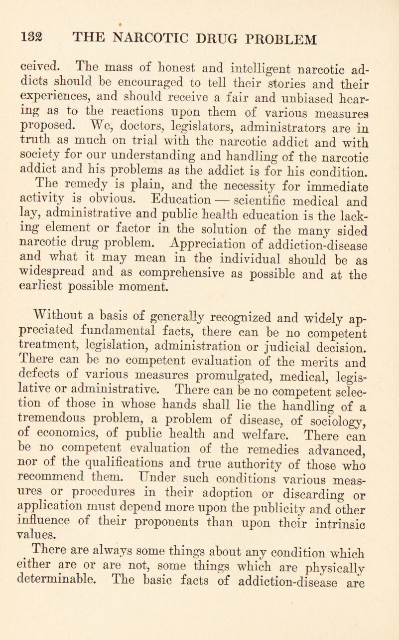 ceived. The mass of honest and intelligent narcotic ad¬ dicts should he encouraged to tell their stories and their experiences, and should receive a fair and unbiased hear¬ ing as to the reactions upon them of various measures proposed. We, doctors, legislators, administrators are in truth as much on trial with the narcotic addict and with society for our understanding and handling of the narcotic addict and his problems as the addict is for his condition. The remedy is plain, and the necessity for immediate activity is obvious. Education — scientific medical and lay, administrative and public health education is the lack¬ ing element or factor in the solution of the many sided narcotic drug problem. Appreciation of addiction-disease and what it may mean in the individual should he as widespread and as comprehensive as possible and at the earliest possible moment. Without a basis of generally recognized and widely ap¬ preciated fundamental facts, there can he no competent treatment, legislation, administration or judicial decision. There can he no competent evaluation of the merits and defects of various measures promulgated, medical, legis¬ lative or administrative. There can he no competent selec¬ tion of those in whose hands shall lie the handling of a tremendous problem, a problem of disease, of sociology, of economics, of public health and welfare. There can be no competent evaluation of the remedies advanced, nor of the qualifications and true authority of those who recommend them. Under such conditions various meas¬ ures or procedures in their adoption or discarding or application must depend more upon the publicity and other influence of their proponents than upon their intrinsic values. . There are always some things about any condition which either are or are not, some things which are physically determinable. The basic facts of addiction-disease are