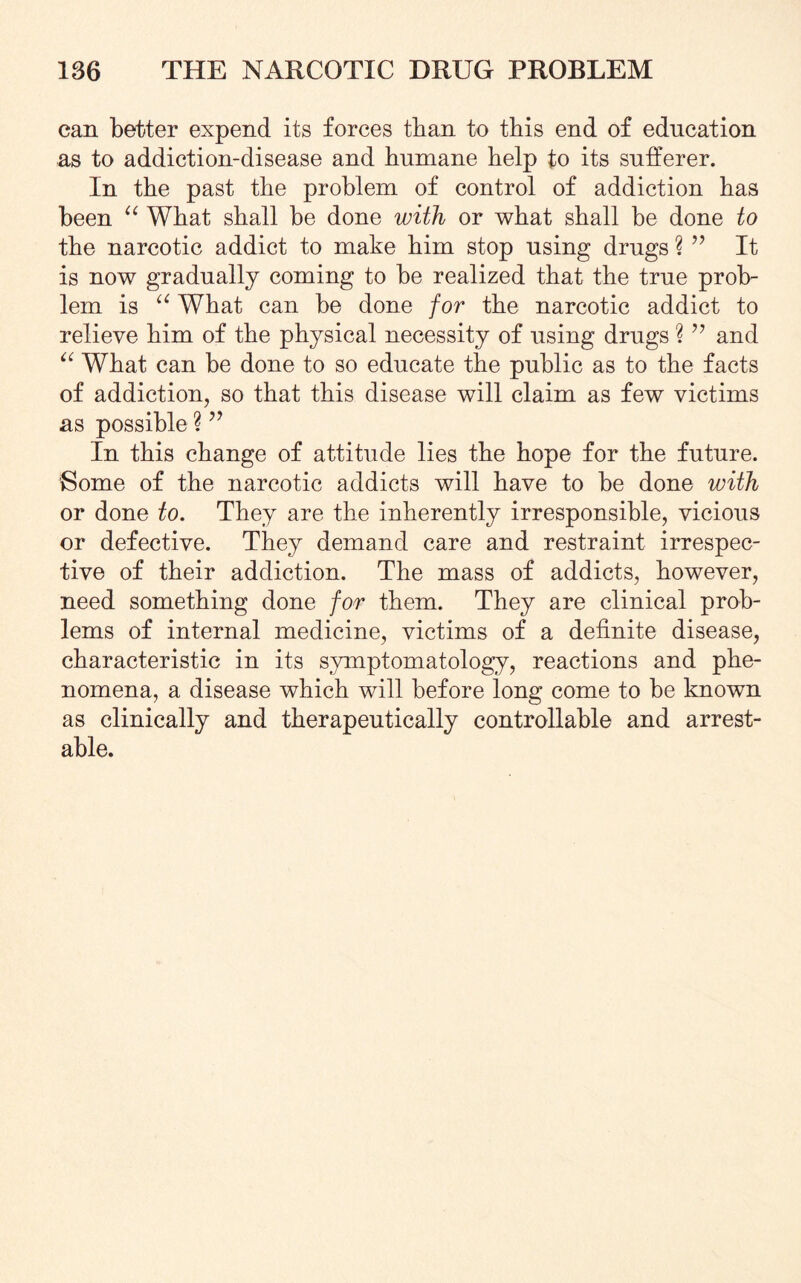 can better expend its forces than to this end of education as to addiction-disease and humane help to its sufferer. In the past the problem of control of addiction has been “ What shall be done with or what shall be done to the narcotic addict to make him stop using drugs ? ” It is now gradually coming to be realized that the true prob¬ lem is “ What can be done for the narcotic addict to relieve him of the physical necessity of using drugs ? ” and “ What can be done to so educate the public as to the facts of addiction, so that this disease will claim as few victims as possible ? ” In this change of attitude lies the hope for the future. Gome of the narcotic addicts will have to be done with or done to. They are the inherently irresponsible, vicious or defective. They demand care and restraint irrespec¬ tive of their addiction. The mass of addicts, however, need something done for them. They are clinical prob¬ lems of internal medicine, victims of a definite disease, characteristic in its symptomatology, reactions and phe¬ nomena, a disease which will before long come to be known as clinically and therapeutically controllable and arrest¬ able.