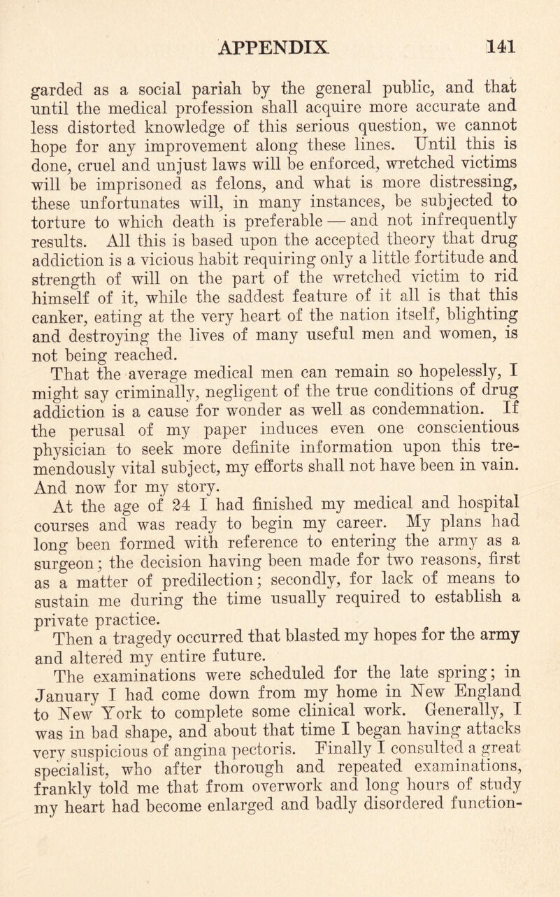 garded as a social pariah by the general public, and that until the medical profession shall acquire more accurate and less distorted knowledge of this serious question, we cannot hope for any improvement along these lines. Until this is done, cruel and unjust laws will be enforced, wretched victims will be imprisoned as felons, and what is more distressing, these unfortunates will, in many instances, be subjected to torture to which death is preferable — and not infrequently results. All this is based upon the accepted theory that drug addiction is a vicious habit requiring only a little fortitude and strength of will on the part of the wretched victim to rid himself of it, while the saddest feature of it all is that this canker, eating at the very heart of the nation itself, blighting and destroying the lives of many useful men and women, is not being reached. That the average medical men can remain so hopelessly, I might say criminally, negligent of the true conditions of drug addiction is a cause for wonder as well as condemnation. If the perusal of my paper induces even one conscientious physician to seek more definite information upon this tre¬ mendously vital subject, my efforts shall not have been in vain. And now for my story. At the age of 24 I had finished my medical and hospital courses and was ready to begin my career. My plans had long been formed with reference to entering the army as a surgeon ; the decision having been made for two reasons, first as a matter of predilection; secondly, for lack of means to sustain me during the time usually required to establish a private practice. Then a tragedy occurred that blasted my hopes for the army and altered my entire future. The examinations were scheduled for the late spring; in January I had come down from my home in New England to New York to complete some clinical work. Generally, I was in bad shape, and about that time I began having attacks very suspicious of angina pectoris. Einally I consulted a great specialist, who after thorough and repeated examinations, frankly told me that from overwork and long hours of study my heart had become enlarged and badly disordered function-