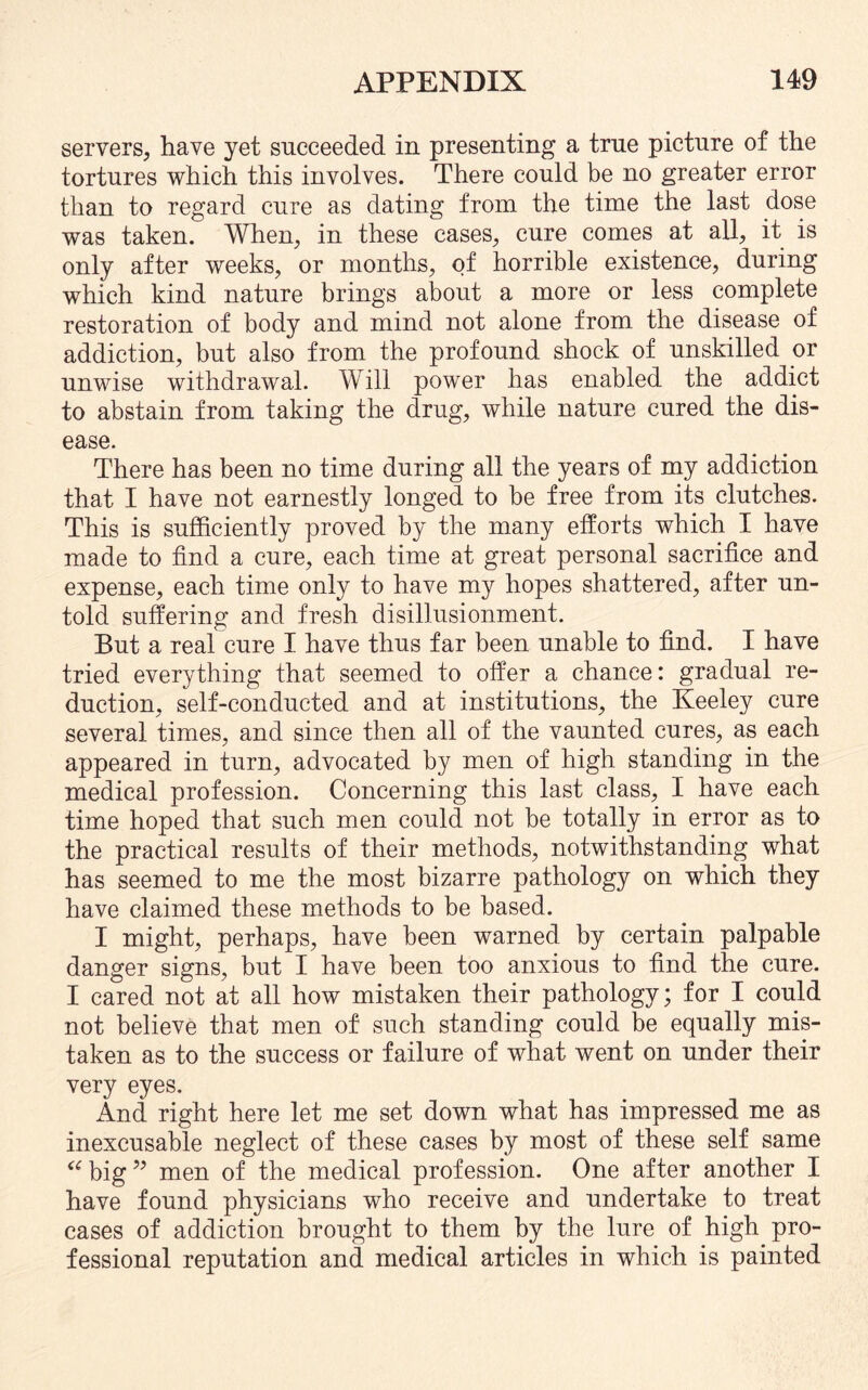 servers, have yet succeeded in presenting a true picture of the tortures which this involves. There could be no greater error than to regard cure as dating from the time the last dose was taken. When, in these cases, cure comes at all, it is only after weeks, or months, of horrible existence, during which kind nature brings about a more or less complete restoration of body and mind not alone from the disease of addiction, but also from the profound shock of unskilled or unwise withdrawal. Will power has enabled the addict to abstain from taking the drug, while nature cured the dis¬ ease. There has been no time during all the years of my addiction that I have not earnestly longed to be free from its clutches. This is sufficiently proved by the many efforts which I have made to find a cure, each time at great personal sacrifice and expense, each time only to have my hopes shattered, after un¬ told suffering and fresh disillusionment. But a real cure I have thus far been unable to find. I have tried everything that seemed to offer a chance: gradual re¬ duction, self-conducted and at institutions, the Keeley cure several times, and since then all of the vaunted cures, as each appeared in turn, advocated by men of high standing in the medical profession. Concerning this last class, I have each time hoped that such men could not be totally in error as to the practical results of their methods, notwithstanding what has seemed to me the most bizarre pathology on which they have claimed these methods to be based. I might, perhaps, have been warned by certain palpable danger signs, but I have been too anxious to find the cure. I cared not at all how mistaken their pathology; for I could not believe that men of such standing could be equally mis¬ taken as to the success or failure of what went on under their very eyes. And right here let me set down what has impressed me as inexcusable neglect of these cases by most of these self same “ big ” men of the medical profession. One after another I have found physicians who receive and undertake to treat cases of addiction brought to them by the lure of high pro¬ fessional reputation and medical articles in which is painted