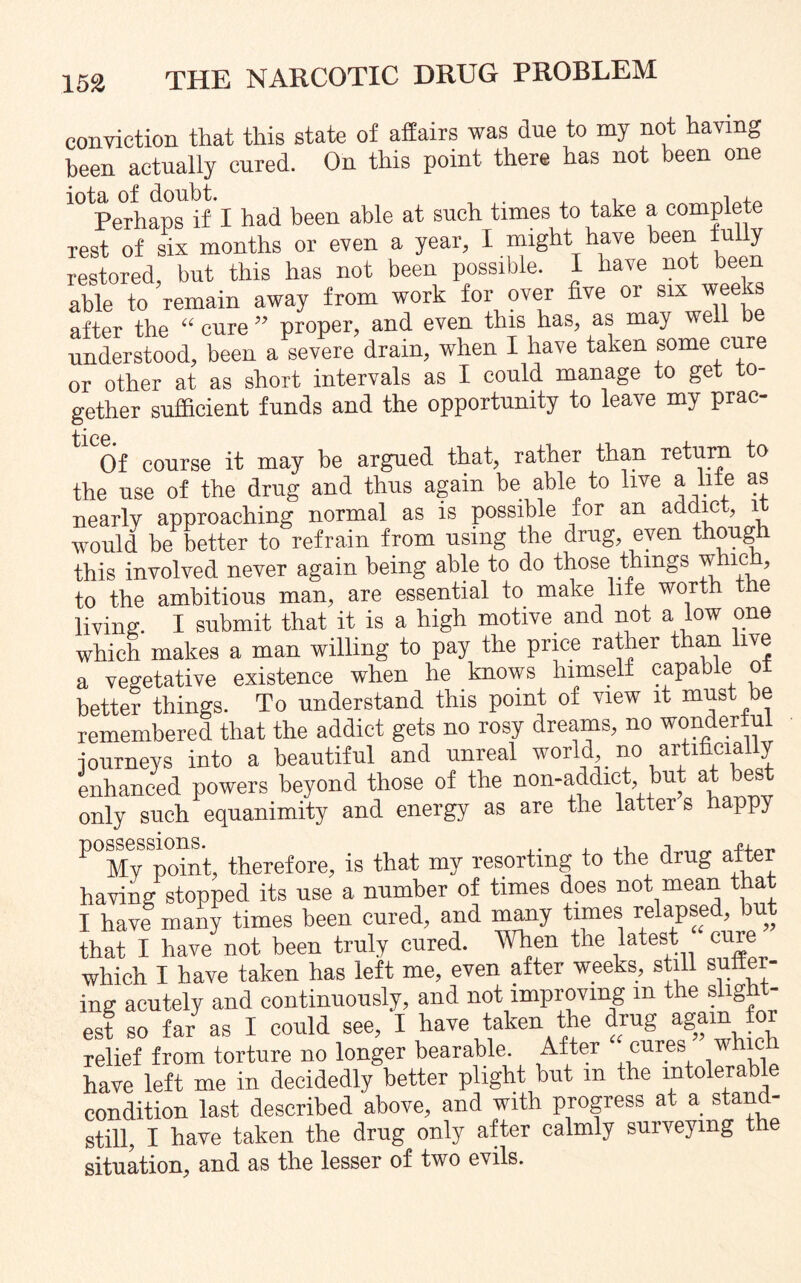 conviction that this state of affairs was due to my not having been actually cured. On this point there has not been one iota of doubt. . , , n , Perhaps if' I had been able at such times to take a complex rest of six months or even a year, I might have been fully restored, but this has not been possible. I have not been able to remain away from work for over five or six weeks after the “ cure ” proper, and even this has, as may wel understood, been a severe drain, when I have taken some cure or other at as short intervals as I could manage to get to¬ gether sufficient funds and the opportunity to leave my prac- Of course it may be argued that, rather than return to the use of the drug and thus again be able to live a life as nearly approaching normal as is possible for an addict, it would be better to refrain from using the drug, even though this involved never again being able to do those things which, to the ambitious man, are essential to make life worth the living. I submit that it is a high motive and not a.low one which makes a man willing to pay the price rather than live a vegetative existence when he knows himself capable ol better things. To understand this point of view it must be remembered that the addict gets no rosy dreams, no wonderful journeys into a beautiful and unreal world, no artificia y enhanced powers beyond those of the non-addict but at best only such equanimity and energy as are the latter s happy P°My *point, therefore, is that my resorting to the drug after having stopped its use a number of times does not mean that I have many times been cured, and many times relapsed, but that I have not been truly cured. When the latest ^re which I have taken has left me, even after weeks, still sufter- ing acutely and continuously, and not improving m the align - est so far as I could see, I have taken the drug again for relief from torture no longer bearable After cures whic have left me in decidedly better plight but m the intolerable condition last described above, and with progress at a stand- still, I have taken the drug only after calmly surveying the situation, and as the lesser of two evils.