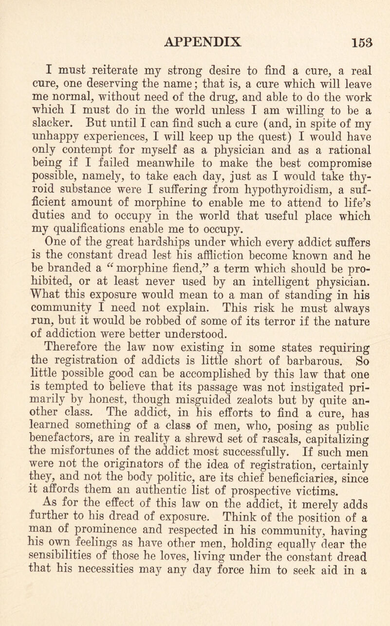 I must reiterate my strong desire to find a cure, a real cure, one deserving the name; that is, a cure which will leave me normal, without need of the drug, and able to do the work which I must do in the world unless I am willing to be a slacker. But until I can find such a cure (and, in spite of my unhappy experiences, I will keep up the quest) I would have only contempt for myself as a physician and as a rational being if I failed meanwhile to make the best compromise possible, namely, to take each day, just as I would take thy¬ roid substance were I suffering from hypothyroidism, a suf¬ ficient amount of morphine to enable me to attend to life’s duties and to occupy in the world that useful place which my qualifications enable me to occupy. One of the great hardships under which every addict suffers is the constant dread lest his affliction become known and he be branded a e< morphine fiend,” a term which should be pro¬ hibited, or at least never used by an intelligent physician. What this exposure would mean to a man of standing in his community I need not explain. This risk he must always run, but it would be robbed of some of its terror if the nature of addiction were better understood. Therefore the law now existing in some states requiring the registration of addicts is little short of barbarous. So little possible good can be accomplished by this law that one is tempted to believe that its passage was not instigated pri¬ marily by honest, though misguided zealots but by quite an¬ other class. The addict, in his efforts to find a cure, has learned something of a class of men, who, posing as public benefactors, are in reality a shrewd set of rascals, capitalizing the misfortunes of the addict most successfully. If such men were not the originators of the idea of registration, certainly they, and not the body politic, are its chief beneficiaries, since it affords them an authentic list of prospective victims. As for the effect of this law on the addict, it merely adds further to his dread of exposure. Think of the position of a man of prominence and respected in his community, having his own feelings as have other men, holding equally dear the sensibilities of those he loves, living under the constant dread that his necessities may any day force him to seek aid in a