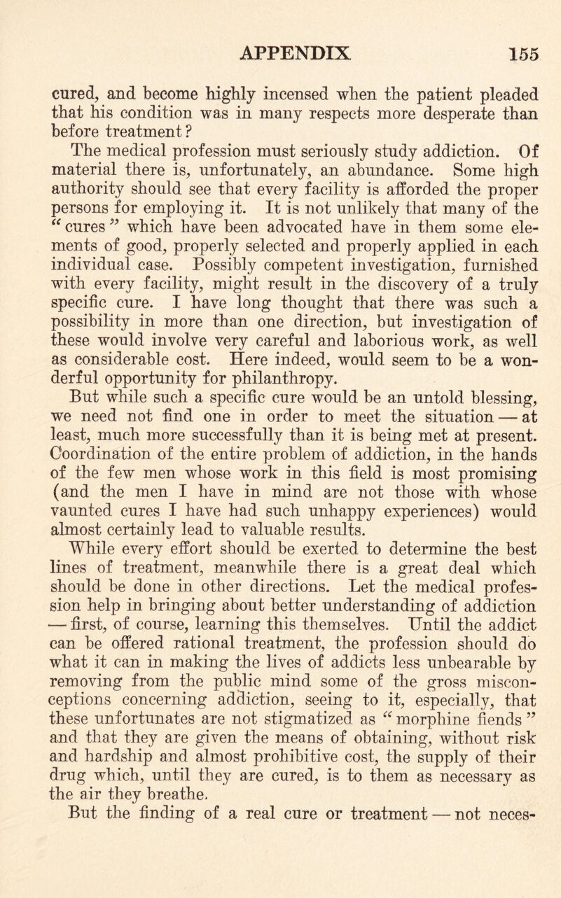 cured, and become highly incensed when the patient pleaded that his condition was in many respects more desperate than before treatment? The medical profession must seriously study addiction. Of material there is, unfortunately, an abundance. Some high authority should see that every facility is afforded the proper persons for employing it. It is not unlikely that many of the “ cures ?? which have been advocated have in them some ele¬ ments of good, properly selected and properly applied in each individual case. Possibly competent investigation, furnished with every facility, might result in the discovery of a truly specific cure. I have long thought that there was such a possibility in more than one direction, but investigation of these would involve very careful and laborious work, as well as considerable cost. Here indeed, would seem to be a won¬ derful opportunity for philanthropy. But while such a specific cure would be an untold blessing, we need not find one in order to meet the situation — at least, much more successfully than it is being met at present. Coordination of the entire problem of addiction, in the hands of the few men whose work in this field is most promising (and the men I have in mind are not those with whose vaunted cures I have had such unhappy experiences) would almost certainly lead to valuable results. While every effort should be exerted to determine the best lines of treatment, meanwhile there is a great deal which should be done in other directions. Let the medical profes¬ sion help in bringing about better understanding of addiction — first, of course, learning this themselves. Until the addict can be offered rational treatment, the profession should do what it can in making the lives of addicts less unbearable by removing from the public mind some of the gross miscon¬ ceptions concerning addiction, seeing to it, especially, that these unfortunates are not stigmatized as “ morphine fiends ” and that they are given the means of obtaining, without risk and hardship and almost prohibitive cost, the supply of their drug which, until they are cured, is to them as necessary as the air they breathe. But the finding of a real cure or treatment — not neces-