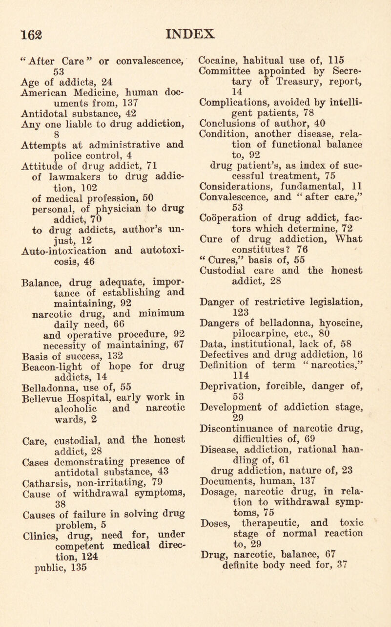 “ After Care” or convalescence, 53 Age of addicts, 24 American Medicine, human doc¬ uments from, 137 Antidotal substance, 42 Any one liable to drug addiction, 8 Attempts at administrative and police control, 4 Attitude of drug addict, 71 of lawmakers to drug addic¬ tion, 102 of medical profession, 50 personal, of physician to drug addict, 70 to drug addicts, author’s un¬ just, 12 Auto-intoxication and autotoxi¬ cosis, 46 Balance, drug adequate, impor¬ tance of establishing and maintaining, 92 narcotic drug, and minimum daily need, 66 and operative procedure, 92 necessity of maintaining, 67 Basis of success, 132 Beacon-light of hope for drug addicts, 14 Belladonna, use of, 55 Bellevue Hospital, early work in alcoholic and narcotic wards, 2 Care, custodial, and the honest addict, 28 Cases demonstrating presence of antidotal substance, 43 Catharsis, non-irritating, 79 Cause of withdrawal symptoms, 38 Causes of failure in solving drug problem, 5 Clinics, drug, need for, under competent medical direc¬ tion, 124 public, 135 Cocaine, habitual use of, 115 Committee appointed by Secre¬ tary of Treasury, report, 14 Complications, avoided by intelli¬ gent patients, 78 Conclusions of author, 40 Condition, another disease, rela¬ tion of functional balance to, 92 drug patient’s, as index of suc¬ cessful treatment, 75 Considerations, fundamental, 11 Convalescence, and “ after care,” 53 Cooperation of drug addict, fac¬ tors which determine, 72 Cure of drug addiction, What constitutes? 76 “ Cures,” basis of, 55 Custodial care and the honest addict, 28 Danger of restrictive legislation, 123 Dangers of belladonna, hyoscine, pilocarpine, etc., 80 Data, institutional, lack of, 58 Defectives and drug addiction, 16 Definition of term “ narcotics,” 114 Deprivation, forcible, danger of, 53 Development of addiction stage, 29 Discontinuance of narcotic drug, difficulties of, 69 Disease, addiction, rational han¬ dling of, 61 drug addiction, nature of, 23 Documents, human, 137 Dosage, narcotic drug, in rela¬ tion to withdrawal symp¬ toms, 75 Doses, therapeutic, and toxic stage of normal reaction to, 29 Drug, narcotic, balance, 67 definite body need for, 37