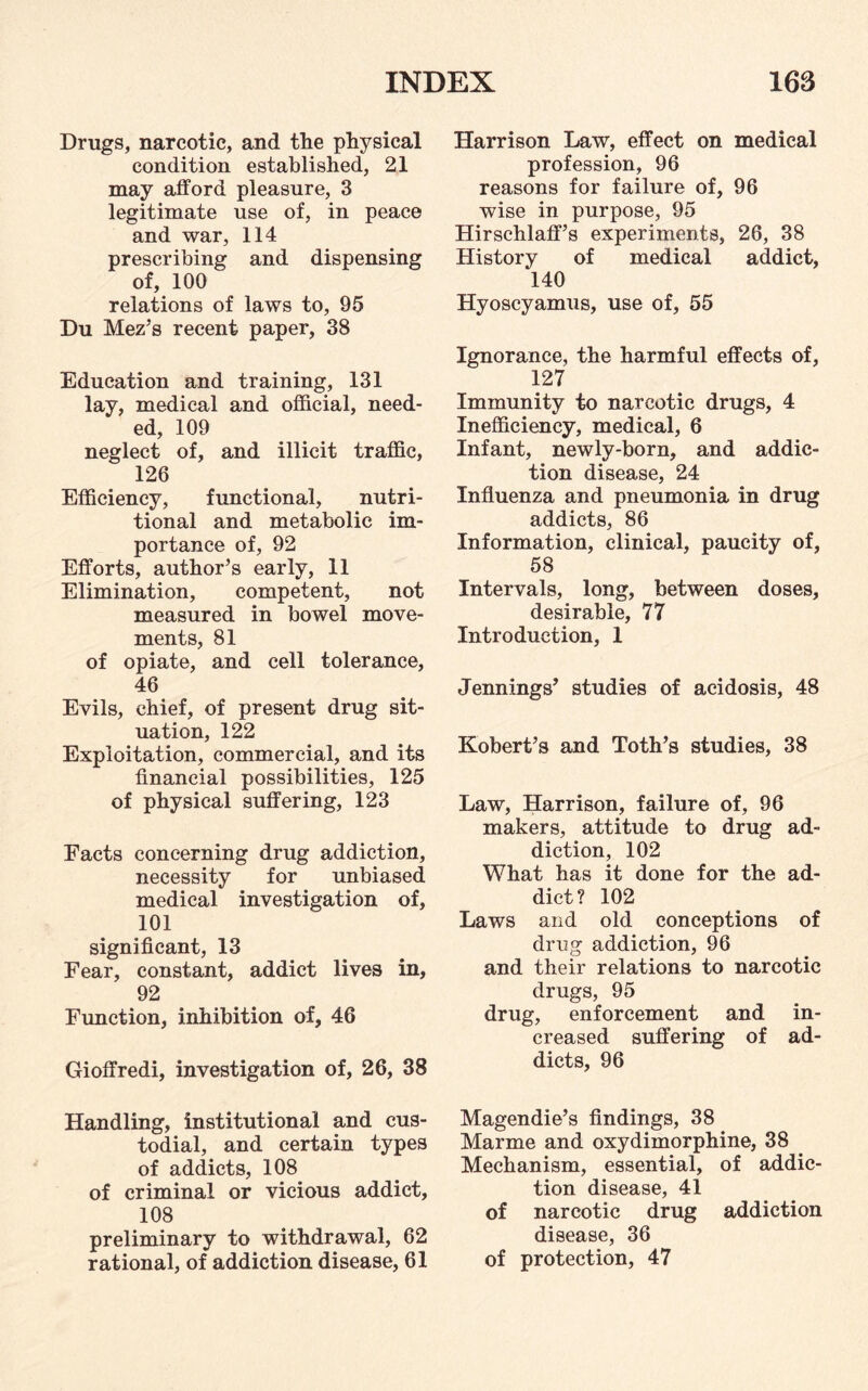 Drugs, narcotic, and the physical condition established, 21 may afford pleasure, 3 legitimate use of, in peace and war, 114 prescribing and dispensing of, 100 relations of laws to, 95 Du Mez’s recent paper, 38 Education and training, 131 lay, medical and official, need¬ ed, 109 neglect of, and illicit traffic, 126 Efficiency, functional, nutri¬ tional and metabolic im¬ portance of, 92 Efforts, author’s early, 11 Elimination, competent, not measured in bowel move¬ ments, 81 of opiate, and cell tolerance, 46 Evils, chief, of present drug sit¬ uation, 122 Exploitation, commercial, and its financial possibilities, 125 of physical suffering, 123 Facts concerning drug addiction, necessity for unbiased medical investigation of, 101 significant, 13 Fear, constant, addict lives in, 92 Function, inhibition of, 46 Gioffredi, investigation of, 26, 38 Handling, institutional and cus¬ todial, and certain types of addicts, 108 of criminal or vicious addict, 108 preliminary to withdrawal, 62 rational, of addiction disease, 61 Harrison Law, effect on medical profession, 96 reasons for failure of, 96 wise in purpose, 95 Hirschlaff’s experiments, 26, 38 History of medical addict, 140 Hyoscyamus, use of, 55 Ignorance, the harmful effects of, 127 Immunity to narcotic drugs, 4 Inefficiency, medical, 6 Infant, newly-born, and addic¬ tion disease, 24 Influenza and pneumonia in drug addicts, 86 Information, clinical, paucity of, 58 Intervals, long, between doses, desirable, 77 Introduction, 1 Jennings’ studies of acidosis, 48 Robert’s and Toth’s studies, 38 Law, Harrison, failure of, 96 makers, attitude to drug ad¬ diction, 102 What has it done for the ad¬ dict? 102 Laws and old conceptions of drug addiction, 96 and their relations to narcotic drugs, 95 drug, enforcement and in¬ creased suffering of ad¬ dicts, 96 Magendie’s findings, 38 Marme and oxydimorphine, 38 Mechanism, essential, of addic¬ tion disease, 41 of narcotic drug addiction disease, 36 of protection, 47