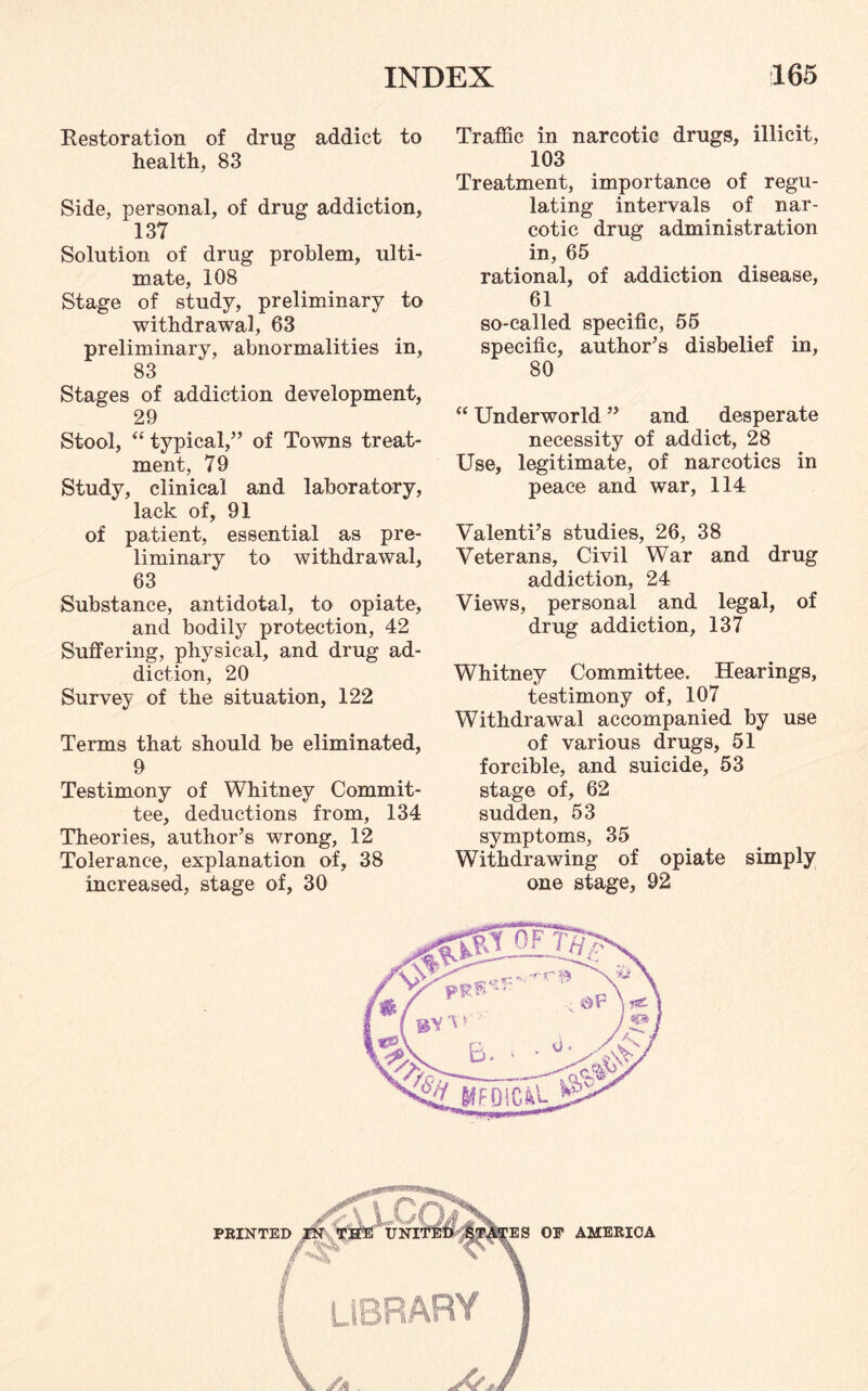 Restoration of drug addict to health, 83 Side, personal, of drug addiction, 137 Solution of drug problem, ulti¬ mate, 108 Stage of study, preliminary to withdrawal, 63 preliminary, abnormalities in, 83 Stages of addiction development, 29 Stool, “ typical,’’ of Towns treat¬ ment, 79 Study, clinical and laboratory, lack of, 91 of patient, essential as pre¬ liminary to withdrawal, 63 Substance, antidotal, to opiate, and bodily protection, 42 Suffering, physical, and drug ad¬ diction, 20 Survey of the situation, 122 Terms that should be eliminated, 9 Testimony of Whitney Commit¬ tee, deductions from, 134 Theories, author’s wrong, 12 Tolerance, explanation of, 38 increased, stage of, 30 Traffic in narcotic drugs, illicit, 103 Treatment, importance of regu¬ lating intervals of nar¬ cotic drug administration in, 65 rational, of addiction disease, 61 so-called specific, 55 specific, author’s disbelief in, 80 “ Underworld ” and desperate necessity of addict, 28 Use, legitimate, of narcotics in peace and war, 114 Valenti’s studies, 26, 38 Veterans, Civil War and drug addiction, 24 Views, personal and legal, of drug addiction, 137 Whitney Committee. Hearings, testimony of, 107 Withdrawal accompanied by use of various drugs, 51 forcible, and suicide, 53 stage of, 62 sudden, 53 symptoms, 35 Withdrawing of opiate simply one stage, 92