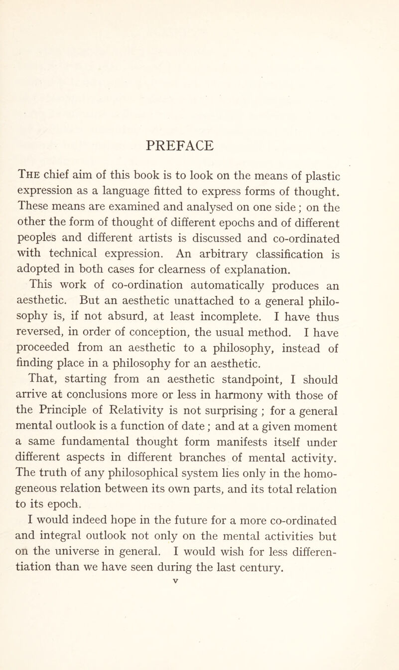 The chief aim of this book is to look on the means of plastic expression as a language fitted to express forms of thought. These means are examined and analysed on one side; on the other the form of thought of different epochs and of different peoples and different artists is discussed and co-ordinated with technical expression. An arbitrary classification is adopted in both cases for clearness of explanation. This work of co-ordination automatically produces an aesthetic. But an aesthetic unattached to a general philo¬ sophy is, if not absurd, at least incomplete. I have thus reversed, in order of conception, the usual method. I have proceeded from an aesthetic to a philosophy, instead of finding place in a philosophy for an aesthetic. That, starting from an aesthetic standpoint, I should arrive at conclusions more or less in harmony with those of the Principle of Relativity is not surprising ; for a general mental outlook is a function of date; and at a given moment a same fundamental thought form manifests itself under different aspects in different branches of mental activity. The truth of any philosophical system lies only in the homo¬ geneous relation between its own parts, and its total relation to its epoch. I would indeed hope in the future for a more co-ordinated and integral outlook not only on the mental activities but on the universe in general. I would wish for less differen¬ tiation than we have seen during the last century.