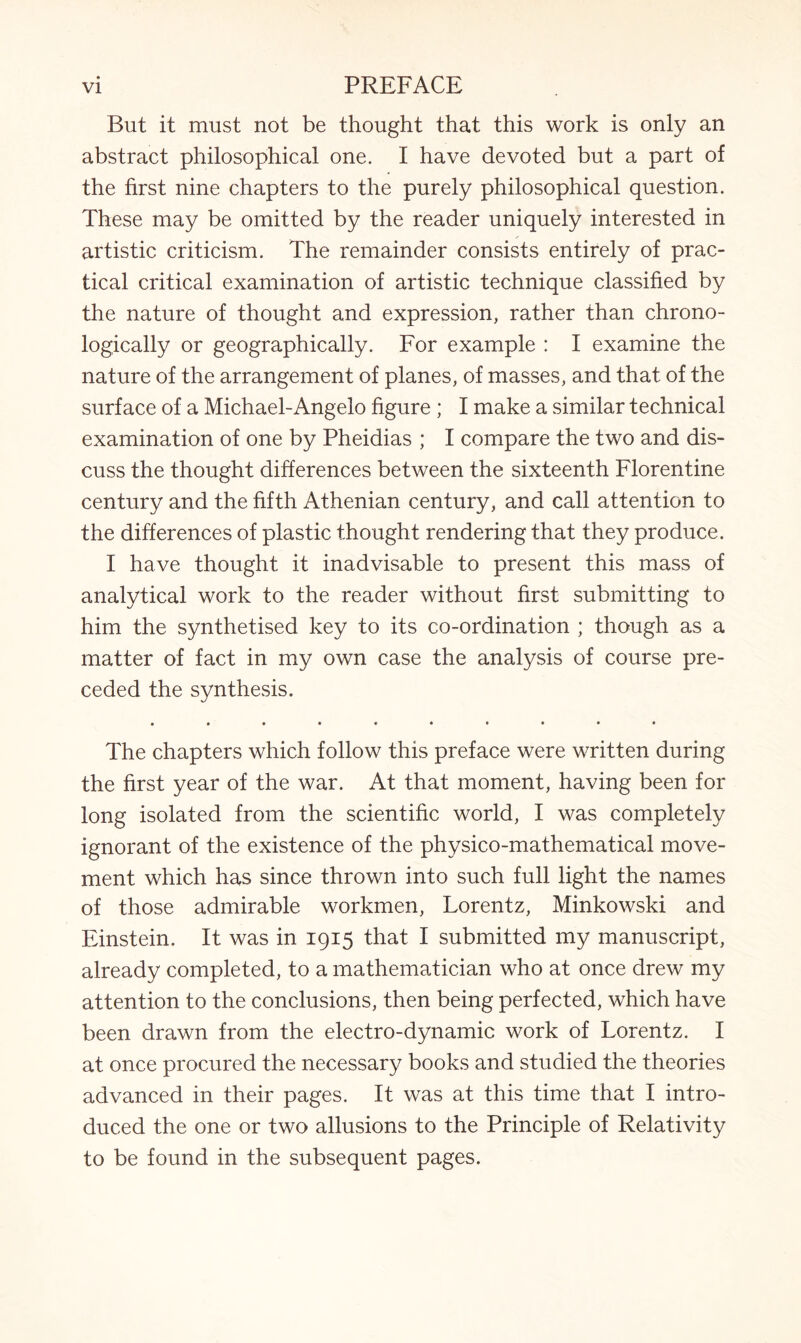 But it must not be thought that this work is only an abstract philosophical one. I have devoted but a part of the first nine chapters to the purely philosophical question. These may be omitted by the reader uniquely interested in artistic criticism. The remainder consists entirely of prac¬ tical critical examination of artistic technique classified by the nature of thought and expression, rather than chrono¬ logically or geographically. For example : I examine the nature of the arrangement of planes, of masses, and that of the surface of a Michael-Angelo figure ; I make a similar technical examination of one by Pheidias ; I compare the two and dis¬ cuss the thought differences between the sixteenth Florentine century and the fifth Athenian century, and call attention to the differences of plastic thought rendering that they produce. I have thought it inadvisable to present this mass of analytical work to the reader without first submitting to him the synthetised key to its co-ordination ; though as a matter of fact in my own case the analysis of course pre¬ ceded the synthesis. • •••«••••• The chapters which follow this preface were written during the first year of the war. At that moment, having been for long isolated from the scientific world, I was completely ignorant of the existence of the physico-mathematical move¬ ment which has since thrown into such full light the names of those admirable workmen, Lorentz, Minkowski and Einstein. It was in 1915 that I submitted my manuscript, already completed, to a mathematician who at once drew my attention to the conclusions, then being perfected, which have been drawn from the electro-dynamic work of Lorentz. I at once procured the necessary books and studied the theories advanced in their pages. It was at this time that I intro¬ duced the one or two allusions to the Principle of Relativity to be found in the subsequent pages.