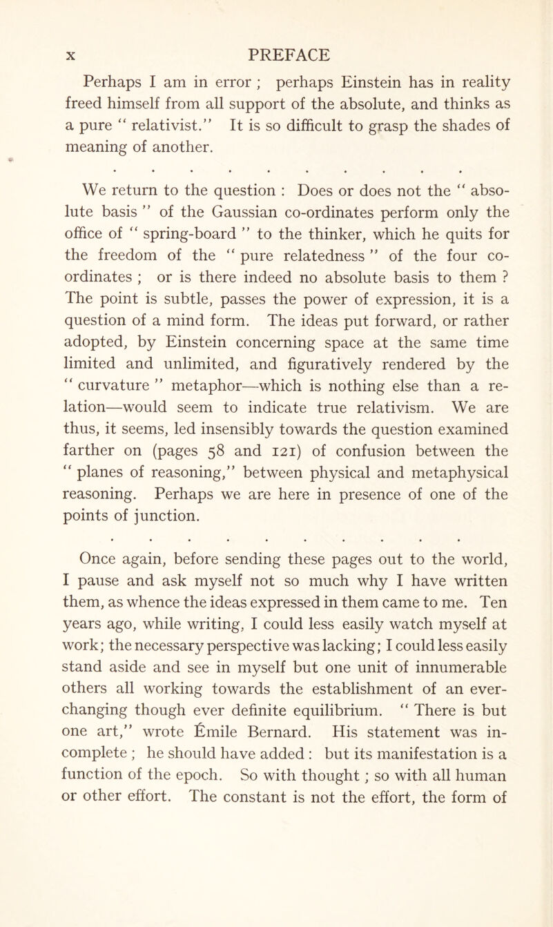 Perhaps I am in error ; perhaps Einstein has in reality freed himself from all support of the absolute, and thinks as a pure “ relativist.” It is so difficult to grasp the shades of meaning of another. • ••**•*•** We return to the question : Does or does not the “ abso¬ lute basis ” of the Gaussian co-ordinates perform only the office of “ spring-board ” to the thinker, which he quits for the freedom of the “ pure relatedness ” of the four co¬ ordinates ; or is there indeed no absolute basis to them ? The point is subtle, passes the power of expression, it is a question of a mind form. The ideas put forward, or rather adopted, by Einstein concerning space at the same time limited and unlimited, and figuratively rendered by the “ curvature ” metaphor—which is nothing else than a re¬ lation—would seem to indicate true relativism. We are thus, it seems, led insensibly towards the question examined farther on (pages 58 and 121) of confusion between the planes of reasoning,” between physical and metaphysical reasoning. Perhaps we are here in presence of one of the points of junction. • «•••••••• Once again, before sending these pages out to the world, I pause and ask myself not so much why I have written them, as whence the ideas expressed in them came to me. Ten years ago, while writing, I could less easily watch myself at work; the necessary perspective was lacking; I could less easily stand aside and see in myself but one unit of innumerable others all working towards the establishment of an ever- changing though ever definite equilibrium. “ There is but one art,” wrote Emile Bernard. His statement was in¬ complete ; he should have added : but its manifestation is a function of the epoch. So with thought; so with all human or other effort. The constant is not the effort, the form of