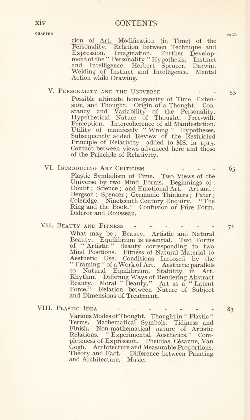 CHAPTER tion of Art. Modification (in Time) of the Personality. Relation between Technique and Expression. Imagination. Further Develop¬ ment of the “ Personality ” Hypothesis. Instinct and Intelligence. Herbert Spencer. Darwin. Welding of Instinct and Intelligence. Mental Action while Drawing. V. Personality and the Universe - Possible ultimate homogeneity of Time, Exten¬ sion, and Thought. Origin of a Thought. Con¬ stancy and Variability of the Personality. Hypothetical Nature of Thought. Free-will. Perception. Intercoherence of all Manifestation. Utility of manifestly “ Wrong ” Hypotheses. Subsequently added Review of the Restricted Principle of Relativity ; added to MS. in 1915. Contact between views advanced here and those of the Principle of Relativity. VI. Introducing Art Criticism - Plastic Symbolism of Time. Two Views of the Universe by two Mind Forms. Beginnings of : Doubt; Science ; and Emotional Art. Art and : Bergson ; Spencer ; Germanic Thinkers ; Pater ; Coleridge. Nineteenth Century Enquiry. “ The Ring and the Book.” Confusion or Pure Form. Diderot and Rousseau. VII. Beauty and Fitness. What may be : Beauty. Artistic and Natural Beauty. Equilibrium is essential. Two Forms of “ Artistic ” Beauty corresponding to two Mind Positions. Fitness of Natural Material to Aesthetic Use. Conditions Imposed by the Framing ” of a Work of Art. Aesthetic parallels to Natural Equilibrium. Stability in Art. Rhythm. Differing Ways of Rendering Abstract Beauty. Moral “ Beauty.” Art as a  Latent Force.” Relation between Nature of Subject and Dimensions of Treatment. VIII. Plastic Idea ------- Various Modes of Thought. Thought in “ Plastic ” Terms. Mathematical Symbols. Tidiness and Finish. Non-mathematical nature of Artistic Relations. “ Experimental Aesthetics.” Com¬ pleteness of Expression. Pheidias, Cezanne, Van Gogh. Architecture and Measurable Proportions. Theory and Fact. Difference between Painting and Architecture. Music.