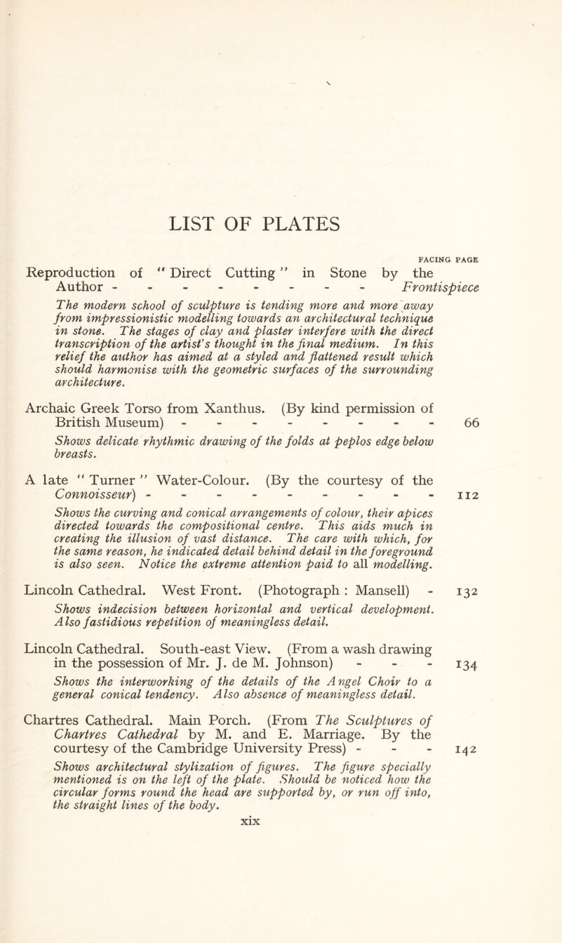 FACING PAGE Reproduction of  Direct Cutting ” in Stone by the Author ------- - Frontispiece The modern school of sculpture is tending more and more away from impressionistic modelling towards an architectural technique in stone. The stages of clay and plaster interfere with the direct transcription of the artist’s thought in the final medium. In this relief the author has aimed at a styled and flattened result which should harmonise with the geometric surfaces of the surrounding architecture. Archaic Greek Torso from Xanthus. (By kind permission of British Museum) - -- -- -- -66 Shows delicate rhythmic drawing of the folds at peplos edge below breasts. A late “ Turner ” Water-Colour. (By the courtesy of the Connoisseur) - - - - - - - - -112 Shows the curving and conical arrangements of colour, their apices directed towards the compositional centre. This aids much in creating the illusion of vast distance. The care with which, for the same reason, he indicated detail behind detail in the foreground is also seen. Notice the extreme attention paid to all modelling. Lincoln Cathedral. West Front. (Photograph: Mansell) - 132 Shows indecision between horizontal and vertical development. Also fastidious repetition of meaningless detail. Lincoln Cathedral. South-east View. (From a wash drawing in the possession of Mr. J. de M. Johnson) - - 134 Shows the interworking of the details of the Angel Choir to a general conical tendency. Also absence of meaningless detail. Chartres Cathedral. Main Porch. (From The Sculptures of Chartres Cathedral by M. and E. Marriage. By the courtesy of the Cambridge University Press) - - - 142 Shows architectural stylization of figures. The figure specially mentioned is on the left of the plate. Should be noticed how the circular forms round the head are supported by, or run off into, the straight lines of the body.