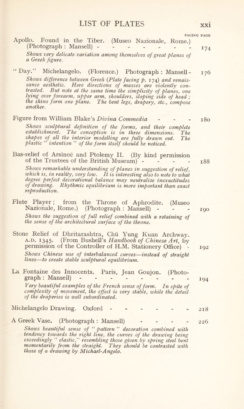 xxi Apollo. Found in the Tiber. (Museo Nazionale, Rome.) (Photograph : Mansell) ------- Shows very delicate variation among themselves of great planes of a Greek figure. “Day/' Michelangelo. (Florence.) Photograph: Mansell- Shows difference between Greek (Plate facing p. 174) and renais¬ sance aesthetic. Here directions of masses are violently con¬ trasted. But note at the same time the simplicity of planes, one lying over forearm, upper arm, shoulders, sloping side of head ; the shins form one plane. The bent legs, drapery, etc., compose another. figure from William Blake’s Divina Commedia - Shows sculptural definition of the forms, and their complete establishment. The conception is in three dimensions. The shapes of all the interior modelling are fully drawn out. The plastic “ intention ” of the form itself should be noticed. Bas-relief of Arsinoe and Ptolemy II. (By kind permission of the Trustees of the British Museum) - Shows remarkable understanding of planes in suggestion of relief , which is, in reality, very low. It is interesting also to note to what degree perfect decorational balance may neutralize inexactitudes of drawing. Rhythmic equilibrium is more important than exact reproduction. Flute Player; from the Throne of Aphrodite. (Museo Nazionale, Rome.) (Photograph : Mansell) - Shows the suggestion of full relief combined with a retaining of the sense of the architectural surface of the throne. Stone Relief of Dhritarashtra, Chii Yung Kuan Archway. a.d. 1345. (From Bushell’s Handbook of Chinese Art, by permission of the Controller of H.M. Stationery Office) - Shows Chinese use of interbalanced curves—instead of straight lines—to create stable sculptural equilibrium. La Fontaine des Innocents. Paris, Jean Goujon. (Photo¬ graph : Mansell). Very beautiful examples of the French sense of form. In spite of complexity of movement, the effect is very stable, while the detail of the draperies is well subordinated. Michelangelo Drawing. Oxford ------ A Greek Vase. (Photograph : Mansell) - Shows beautiful sense of “ pattern ” decoration combined with tendency towards the right line, the curves of the drawing being exceedingly “ elastic,” resembling those given by spring steel bent momentarily from the straight. They should be contrasted with those of a drawing by Michael-Angelo. I PAGE 174 176 180 188 190 192 194 2I8 226
