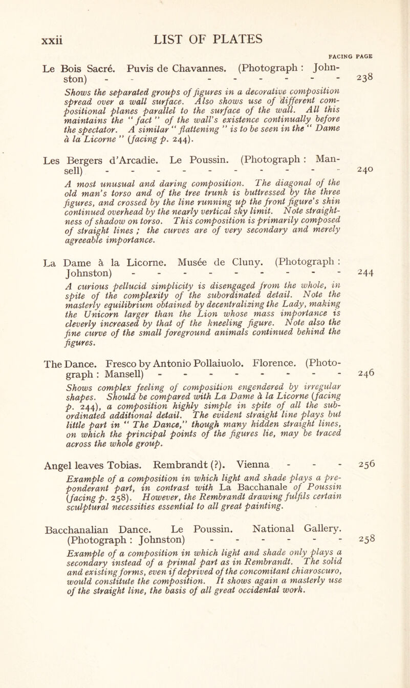 FACING PAGE Le Bois Sacre. Puvis de Chavannes. (Photograph : John¬ ston) -- .23& Shows the separated groups of figures in a decorative composition spread over a wall surface. Also shows use of different com¬ positional planes parallel to the surface of the wall. All this maintains the “fact” of the wall’s existence continually before the spectator. A similar “ flattening ” is to be seen in the “ Dame d la Licorne ” (facing p. 244). Les Bergers d’Arcadie. Le Poussin. (Photograph : Man¬ sell) . ----- 240 A most unusual and daring composition. The diagonal of the old man’s torso and of the tree trunk is buttressed by the three figures, and crossed by the line running up the front figure’s shin continued overhead by the nearly vertical sky limit. Note straight¬ ness of shadow on torso. This composition is primarily composed of straight lines ; the curves are of very secondary and merely agreeable importance. La Dame a. la Licorne. Musee de Cluny. (Photograph : Johnston) - .244 A curious pellucid simplicity is disengaged from the whole, in spite of the complexity of the subordinated detail. Note the masterly equilibrium obtained by decentralizing the Lady, making the Unicorn larger than the Lion whose mass importance is cleverly increased by that of the kneeling figure. Note also the fine curve of the small foreground animals continued behind the figures. The Dance. Fresco by Antonio Pollaiuolo. Florence. (Photo¬ graph : Mansell) - -- -- -- - 246 Shows complex feeling of composition engendered by irregular shapes. Should be compared with La Dame d la Licorne (facing p. 244), a composition highly simple in spite of all the sub¬ ordinated additional detail. The evident straight line plays but little part in “ The Dance,” though many hidden straight lines, on which the principal points of the figures lie, may be traced across the whole group. Angel leaves Tobias. Rembrandt (?). Vienna - 256 Example of a composition in which light and shade plays a pre¬ ponderant part, in contrast with La Bacchanale of Poussin (facing p. 258). However, the Rembrandt drawing fulfils certain sculptural necessities essential to all great painting. Bacchanalian Dance. Le Poussin. National Gallery. (Photograph: Johnston).258 Example of a composition in which light and shade only plays a secondary instead of a primal part as in Rembrandt. The solid and existing forms, even if deprived of the concomitant chiaroscuro, would constitute the composition. It shows again a masterly use of the straight line, the basis of all great occidental work.