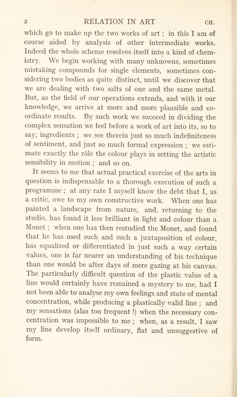 which go to make up the two works of art ; in this I am of course aided by analysis of other intermediate works. Indeed the whole scheme resolves itself into a kind of chem¬ istry. We begin working with many unknowns, sometimes mistaking compounds for single elements, sometimes con¬ sidering two bodies as quite distinct, until we discover that we are dealing with two salts of one and the same metal. But, as the field of our operations extends, and with it our knowledge, we arrive at more and more plausible and co¬ ordinate results. By such work we succeed in dividing the complex sensation we feel before a work of art into its, so to say, ingredients ; we see therein just so much indefiniteness of sentiment, and just so much formal expression ; we esti¬ mate exactly the role the colour plays in setting the artistic sensibility in motion ; and so on. It seems to me that actual practical exercise of the arts in question is indispensable to a thorough execution of such a programme ; at any rate I myself know the debt that I, as a critic, owe to my own constructive work. When one has painted a landscape from nature, and, returning to the studio, has found it less brilliant in light and colour than a Monet; when one has then restudied the Monet, and found that he has used such and such a juxtaposition of colour, has equalized or differentiated in just such a way certain values, one is far nearer an understanding of his technique than one would be after days of mere gazing at his canvas. The particularly difficult question of the plastic value of a line would certainly have remained a mystery to me, had I not been able to analyse my own feelings and state of mental concentration, while producing a plastically valid line ; and my sensations (alas too frequent !) when the necessary con¬ centration was impossible to me ; when, as a result, I saw my line develop itself ordinary, flat and unsuggestive of form.