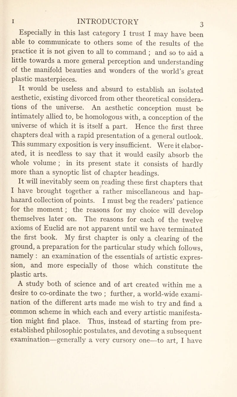 Especially in this last category I trust I may have been able to communicate to others some of the results of the practice it is not given to all to command ; and so to aid a little towards a more general perception and understanding of the manifold beauties and wonders of the world’s great plastic masterpieces. It would be useless and absurd to establish an isolated aesthetic, existing divorced from other theoretical considera¬ tions of the universe. An aesthetic conception must be intimately allied to, be homologous with, a conception of the universe of which it is itself a part. Hence the first three chapters deal with a rapid presentation of a general outlook. This summary exposition is very insufficient. Were it elabor¬ ated, it is needless to say that it would easily absorb the whole volume ; in its present state it consists of hardly more than a synoptic list of chapter headings. It will inevitably seem on reading these first chapters that I have brought together a rather miscellaneous and hap¬ hazard collection of points. I must beg the readers’ patience for the moment; the reasons for my choice will develop themselves later on. The reasons for each of the twelve axioms of Euclid are not apparent until we have terminated the first book. My first chapter is only a clearing of the ground, a preparation for the particular study which follows, namely : an examination of the essentials of artistic expres¬ sion, and more especially of those which constitute the plastic arts. A study both of science and of art created within me a desire to co-ordinate the two ; further, a world-wide exami¬ nation of the different arts made me wish to try and find a common scheme in which each and every artistic manifesta¬ tion might find place. Thus, instead of starting from pre- established philosophic postulates, and devoting a subsequent examination—generally a very cursory one—to art, I have