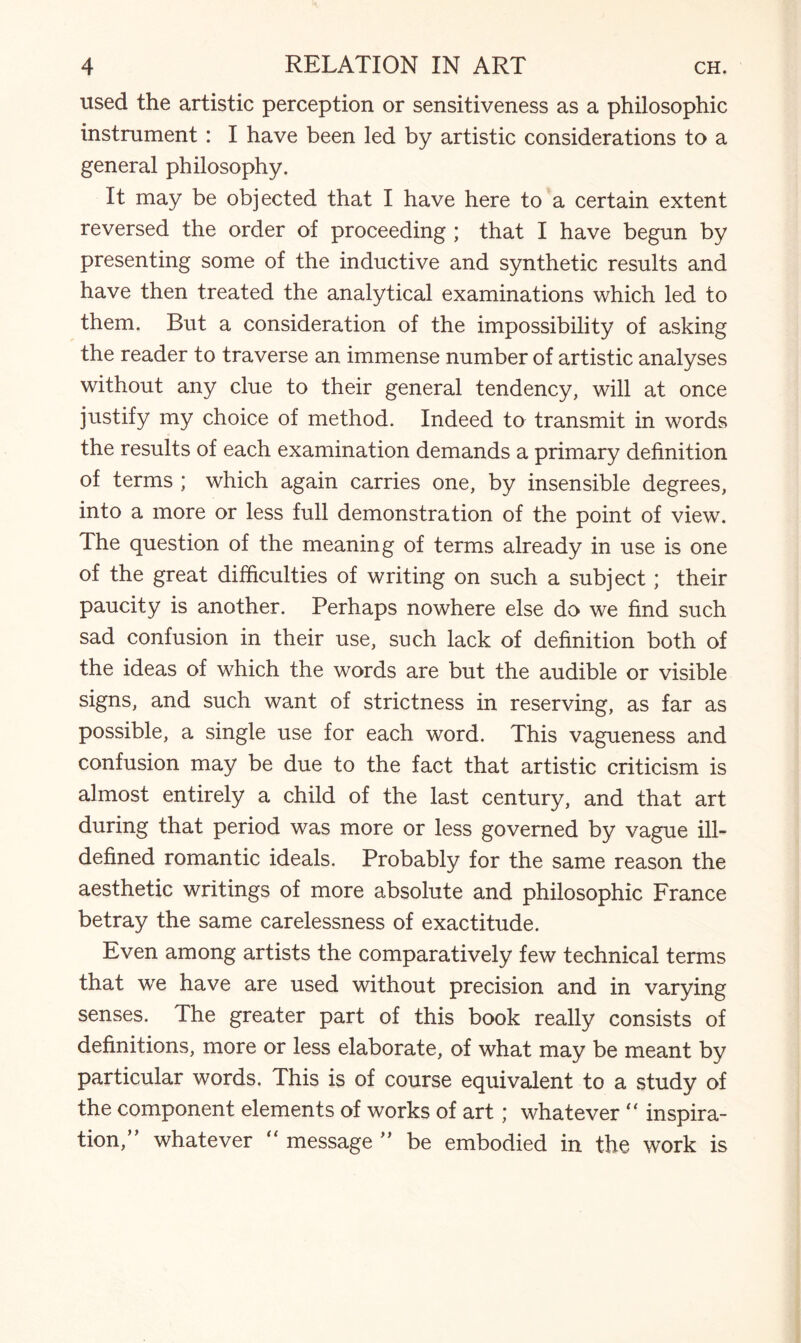 used the artistic perception or sensitiveness as a philosophic instrument : I have been led by artistic considerations to a general philosophy. It may be objected that I have here to a certain extent reversed the order of proceeding ; that I have begun by presenting some of the inductive and synthetic results and have then treated the analytical examinations which led to them. But a consideration of the impossibility of asking the reader to traverse an immense number of artistic analyses without any clue to their general tendency, will at once justify my choice of method. Indeed to transmit in words the results of each examination demands a primary definition of terms ; which again carries one, by insensible degrees, into a more or less full demonstration of the point of view. The question of the meaning of terms already in use is one of the great difficulties of writing on such a subject; their paucity is another. Perhaps nowhere else do we find such sad confusion in their use, such lack of definition both of the ideas of which the words are but the audible or visible signs, and such want of strictness in reserving, as far as possible, a single use for each word. This vagueness and confusion may be due to the fact that artistic criticism is almost entirely a child of the last century, and that art during that period was more or less governed by vague ill- defined romantic ideals. Probably for the same reason the aesthetic writings of more absolute and philosophic France betray the same carelessness of exactitude. Even among artists the comparatively few technical terms that we have are used without precision and in varying senses. The greater part of this book really consists of definitions, more or less elaborate, of what may be meant by particular words. This is of course equivalent to a study of the component elements of works of art; whatever “ inspira¬ tion,” whatever “ message ” be embodied in the work is