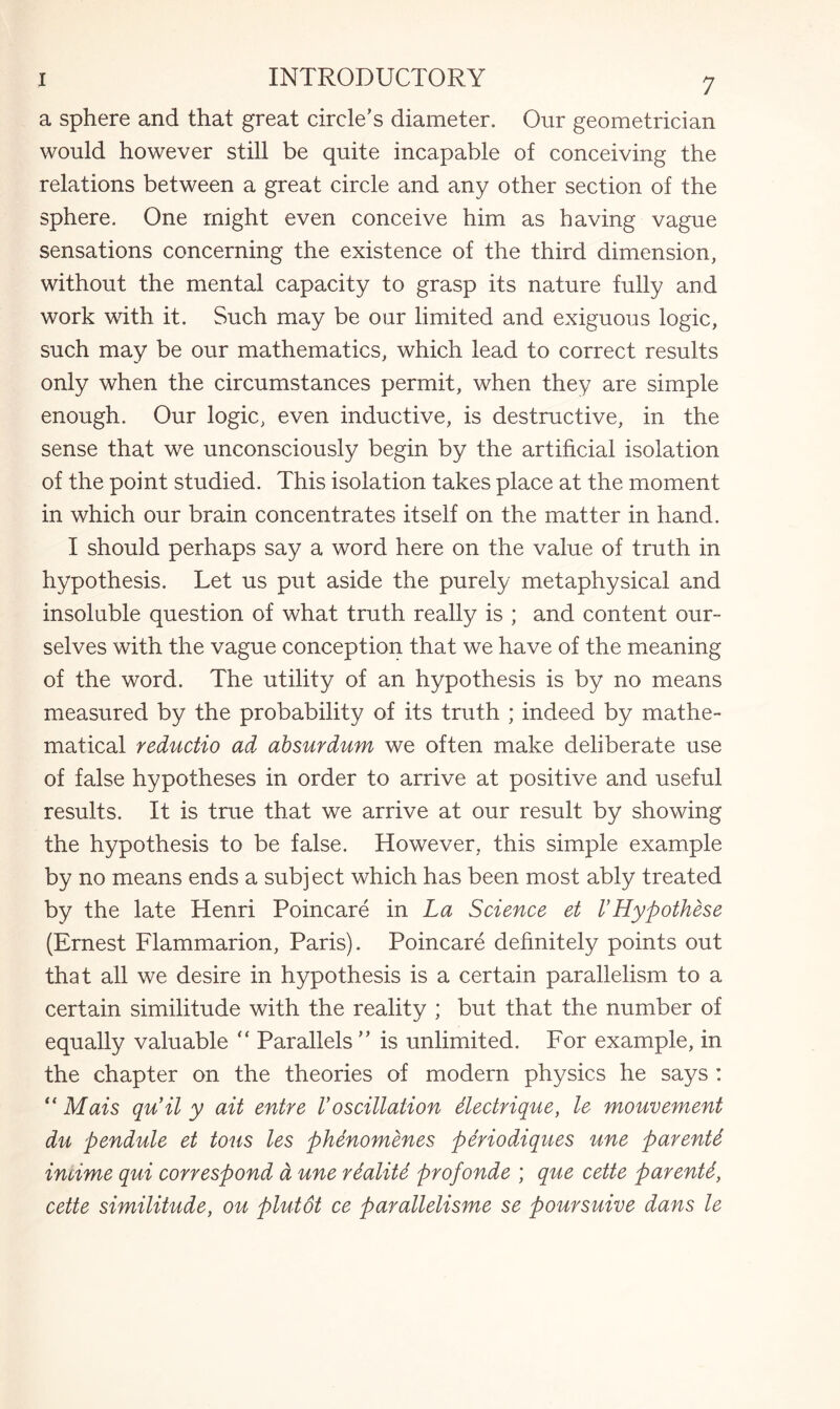 a sphere and that great circle’s diameter. Our geometrician would however still be quite incapable of conceiving the relations between a great circle and any other section of the sphere. One might even conceive him as having vague sensations concerning the existence of the third dimension, without the mental capacity to grasp its nature fully and work with it. Such may be our limited and exiguous logic, such may be our mathematics, which lead to correct results only when the circumstances permit, when they are simple enough. Our logic, even inductive, is destructive, in the sense that we unconsciously begin by the artificial isolation of the point studied. This isolation takes place at the moment in which our brain concentrates itself on the matter in hand. I should perhaps say a word here on the value of truth in hypothesis. Let us put aside the purely metaphysical and insoluble question of what truth really is ; and content our¬ selves with the vague conception that we have of the meaning of the word. The utility of an hypothesis is by no means measured by the probability of its truth ; indeed by mathe¬ matical reductio ad absurdum we often make deliberate use of false hypotheses in order to arrive at positive and useful results. It is true that we arrive at our result by showing the hypothesis to be false. However, this simple example by no means ends a subject which has been most ably treated by the late Henri Poincare in La Science et VHypothese (Ernest Flammarion, Paris). Poincare definitely points out that all we desire in hypothesis is a certain parallelism to a certain similitude with the reality ; but that the number of equally valuable  Parallels ” is unlimited. For example, in the chapter on the theories of modern physics he says : “ Mais qu’il y ait entre V oscillation dectrique, le mouvement dn pendule et tons les phenomenes, periodiques une parents incime qui correspond d une rdalite profonde ; que cette parents, cette similitude, ou plutdt ce parallelisme se poursuive dans le