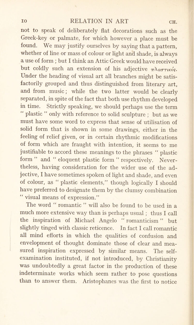 not to speak of deliberately flat decorations such as the Greek-key or palmate, for which however a place must be found. We may justify ourselves by saying that a pattern, whether of line or mass of colour or light and shade, is always a use of form ; but I think an Attic Greek would have received but coldly such an extension of his adjective 7r\acmKo$. Under the heading of visual art all branches might be satis¬ factorily grouped and thus distinguished from literary art, and from music; while the two latter would be clearly separated, in spite of the fact that both use rhythm developed in time. Strictly speaking, we should perhaps use the term  plastic ” only with reference to solid sculpture ; but as we must have some word to express that sense of utilisation of solid form that is shown in some drawings, either in the feeling of relief given, or in certain rhythmic modifications of form which are fraught with intention, it seems to me justifiable to accord these meanings to the phrases “ plastic form ” and “ eloquent plastic form ” respectively. Never¬ theless, having consideration for the wider use of the ad¬ jective, I have sometimes spoken of light and shade, and even of colour, as “ plastic elements/’ though logically I should have preferred to designate them by the clumsy combination “ visual means of expression.” The word “ romantic ” will also be found to be used in a much more extensive way than is perhaps usual; thus I call the inspiration of Michael Angelo “ romanticism ” but slightly tinged with classic reticence. In fact I call romantic all mind efforts in which the qualities of confusion and envelopment of thought dominate those of clear and mea¬ sured inspiration expressed by similar means. The self- examination instituted, if not introduced, by Christianity was undoubtedly a great factor in the production of these indeterminate works which seem rather to pose questions than to answer them. Aristophanes was the first to notice